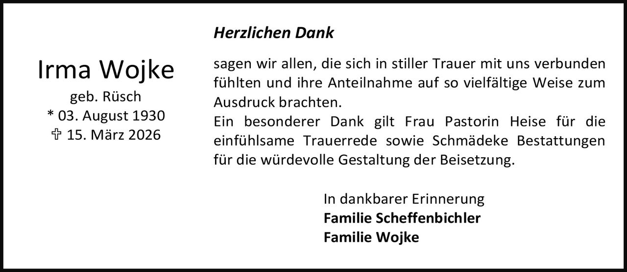 <p><strong>Irma Wojke</strong><br />geb. Rüsch<br />* 03. August 1930<br />† 15. März 2026</p><p><strong>Herzlichen Dank</strong></p><p>sagen wir allen, die sich in stiller Trauer mit uns verbunden fühlten und ihre Anteilnahme auf so vielfältige Weise zum Ausdruck brachten. Ein besonderer Dank gilt Frau Pastorin Heise für die einfühlsame Trauerrede sowie Schmädeke Bestattungen für die würdevolle Gestaltung der Beisetzung.</p><p>In dankbarer Erinnerung<br /><strong>Familie Scheffenbichler</strong><br /><strong>Familie Wojke</strong></p>