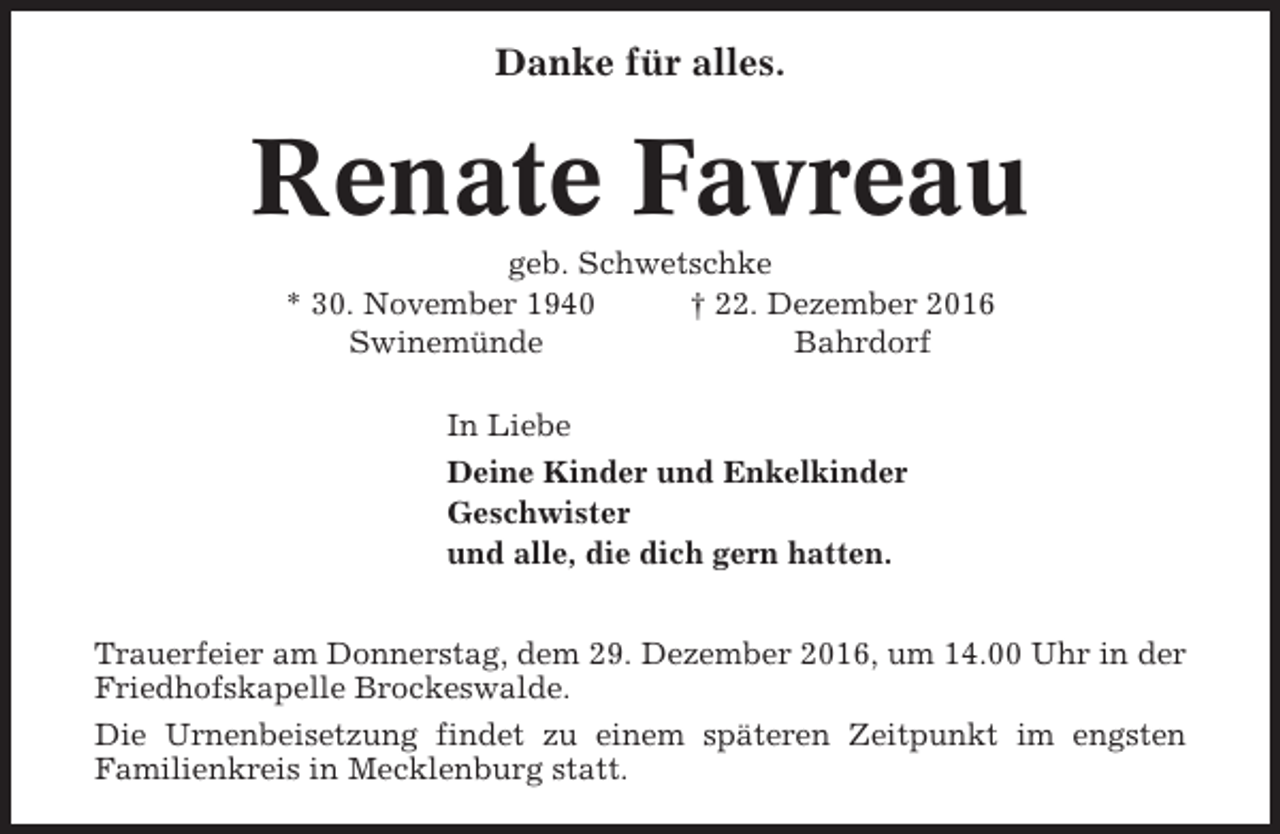 <p>Danke für alles.</p><p>Renate Favreau<br />geb. Schwetschke<br />* 30. November 1940<br />† 22. Dezember 2016<br />Swinemünde<br />Bahrdorf<br />In Liebe<br />Deine Kinder und Enkelkinder<br />Geschwister<br />und alle, die dich gern hatten.<br />Trauerfeier am Donnerstag, dem 29. Dezember 2016, um 14.00 Uhr in der<br />Friedhofskapelle Brockeswalde.<br />Die Urnenbeisetzung findet zu einem späteren Zeitpunkt im engsten<br />Familienkreis in Mecklenburg statt.</p>