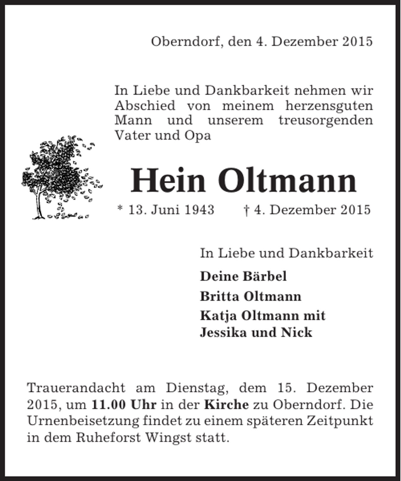 <p>Oberndorf, den 4. Dezember 2015</p><p>In Liebe und Dankbarkeit nehmen wir<br />Abschied von meinem herzensguten<br />Mann und unserem treusorgenden<br />Vater und Opa</p><p>Hein Oltmann<br />* 13. Juni 1943</p><p>† 4. Dezember 2015</p><p>In Liebe und Dankbarkeit<br />Deine Bärbel<br />Britta Oltmann<br />Katja Oltmann mit<br />Jessika und Nick</p><p>Trauerandacht am Dienstag, dem 15. Dezember<br />2015, um 11.00 Uhr in der Kirche zu Oberndorf. Die<br />Urnenbeisetzung findet zu einem späteren Zeitpunkt<br />in dem Ruheforst Wingst statt.</p>