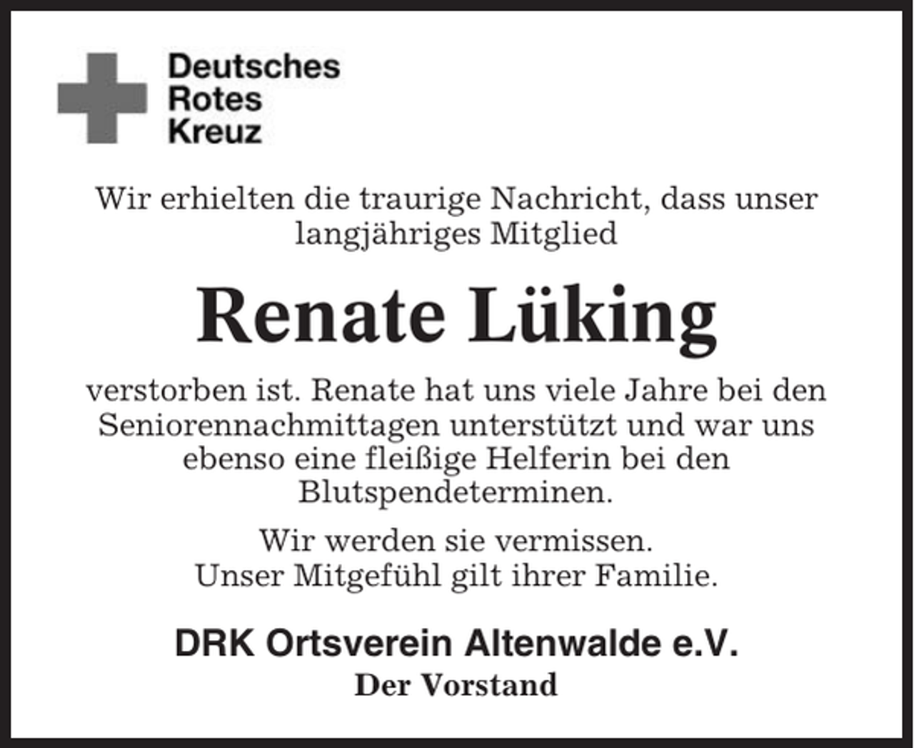 <p>Wir erhielten die traurige Nachricht, dass unser<br />langjähriges Mitglied</p><p>Renate Lüking<br />verstorben ist. Renate hat uns viele Jahre bei den<br />Seniorennachmittagen unterstützt und war uns<br />ebenso eine fleißige Helferin bei den<br />Blutspendeterminen.<br />Wir werden sie vermissen.<br />Unser Mitgefühl gilt ihrer Familie.</p><p>DRK Ortsverein Altenwalde e.V.<br />Der Vorstand</p>