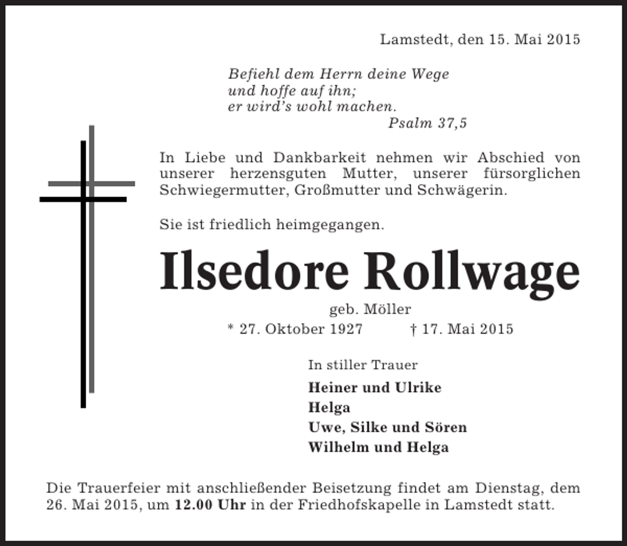 <p>Lamstedt, den 15. Mai 2015<br />Befiehl dem Herrn deine Wege<br />und hoffe auf ihn;<br />er wird’s wohl machen.<br />Psalm 37,5<br />In Liebe und Dankbarkeit nehmen wir Abschied von<br />unserer herzensguten Mutter, unserer fürsorglichen<br />Schwiegermutter, Großmutter und Schwägerin.<br />Sie ist friedlich heimgegangen.</p><p>Ilsedore Rollwage<br />geb. Möller<br />* 27. Oktober 1927<br />† 17. Mai 2015<br />In stiller Trauer</p><p>Heiner und Ulrike<br />Helga<br />Uwe, Silke und Sören<br />Wilhelm und Helga<br />Die Trauerfeier mit anschließender Beisetzung findet am Dienstag, dem<br />26. Mai 2015, um 12.00 Uhr in der Friedhofskapelle in Lamstedt statt.</p>