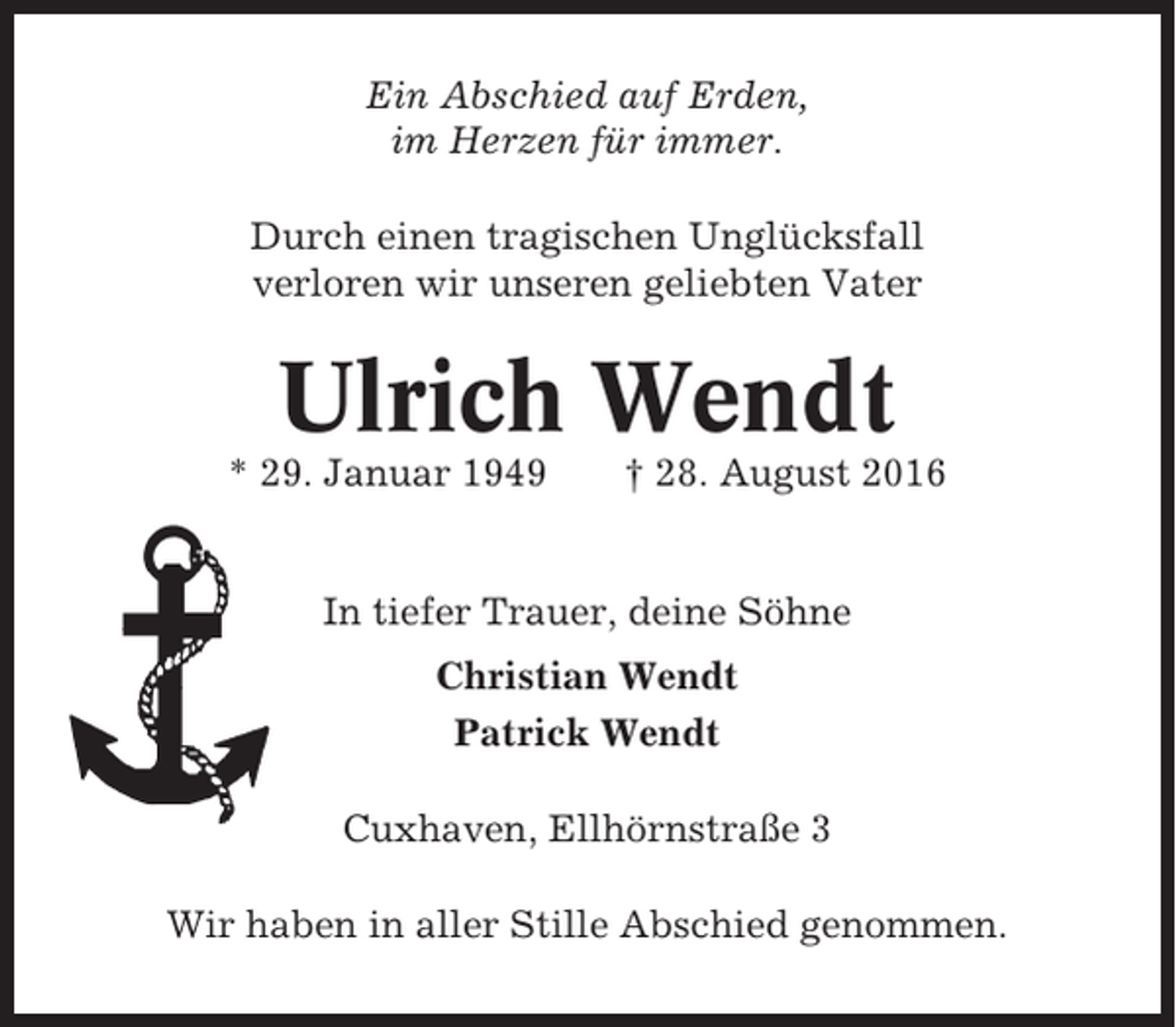 <p>Ein Abschied auf Erden,<br />im Herzen für immer.<br />Durch einen tragischen Unglücksfall<br />verloren wir unseren geliebten Vater</p><p>Ulrich Wendt<br />* 29. Januar 1949</p><p>† 28. August 2016</p><p>In tiefer Trauer, deine Söhne<br />Christian Wendt<br />Patrick Wendt<br />Cuxhaven, Ellhörnstraße 3<br />Wir haben in aller Stille Abschied genommen.</p>