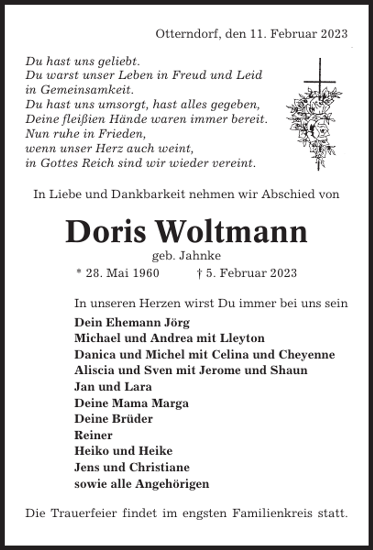 <p>Otterndorf, den 11. Februar 2023<br />Du hast uns geliebt.<br />Du warst unser Leben in Freud und Leid<br />in Gemeinsamkeit.<br />Du hast uns umsorgt, hast alles gegeben,<br />Deine fleißien Hände waren immer bereit.<br />Nun ruhe in Frieden,<br />wenn unser Herz auch weint,<br />in Gottes Reich sind wir wieder vereint.<br />In Liebe und Dankbarkeit nehmen wir Abschied von</p><p>Doris Woltmann<br />geb. Jahnke<br />* 28. Mai 1960<br />† 5. Februar 2023<br />In unseren Herzen wirst Du immer bei uns sein<br />Dein Ehemann Jörg<br />Michael und Andrea mit Lleyton<br />Danica und Michel mit Celina und Cheyenne<br />Aliscia und Sven mit Jerome und Shaun<br />Jan und Lara<br />Deine Mama Marga<br />Deine Brüder<br />Reiner<br />Heiko und Heike<br />Jens und Christiane<br />sowie alle Angehörigen<br />Die Trauerfeier findet im engsten Familienkreis statt.</p>
