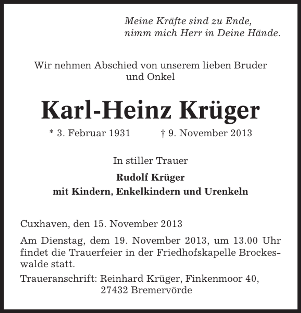 <p>Meine Kräfte sind zu Ende,<br />nimm mich Herr in Deine Hände.<br />Wir nehmen Abschied von unserem lieben Bruder<br />und Onkel</p><p>Karl-Heinz Krüger<br />* 3. Februar 1931</p><p>† 9. November 2013</p><p>In stiller Trauer<br />Rudolf Krüger<br />mit Kindern, Enkelkindern und Urenkeln<br />Cuxhaven, den 15. November 2013<br />Am Dienstag, dem 19. November 2013, um 13.00 Uhr<br />findet die Trauerfeier in der Friedhofskapelle Brockeswalde statt.<br />Traueranschrift: Reinhard Krüger, Finkenmoor 40,<br />27432 Bremervörde</p>