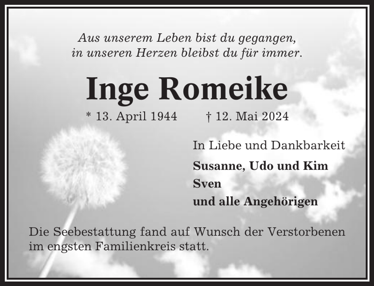 <p>Aus unserem Leben bist du gegangen,<br />in unseren Herzen bleibst du für immer.</p><p>Inge Romeike<br />* 13. April 1944</p><p>† 12. Mai 2024<br />In Liebe und Dankbarkeit<br />Susanne, Udo und Kim<br />Sven<br />und alle Angehörigen</p><p>Die Seebestattung fand auf Wunsch der Verstorbenen<br />im engsten Familienkreis statt.</p>