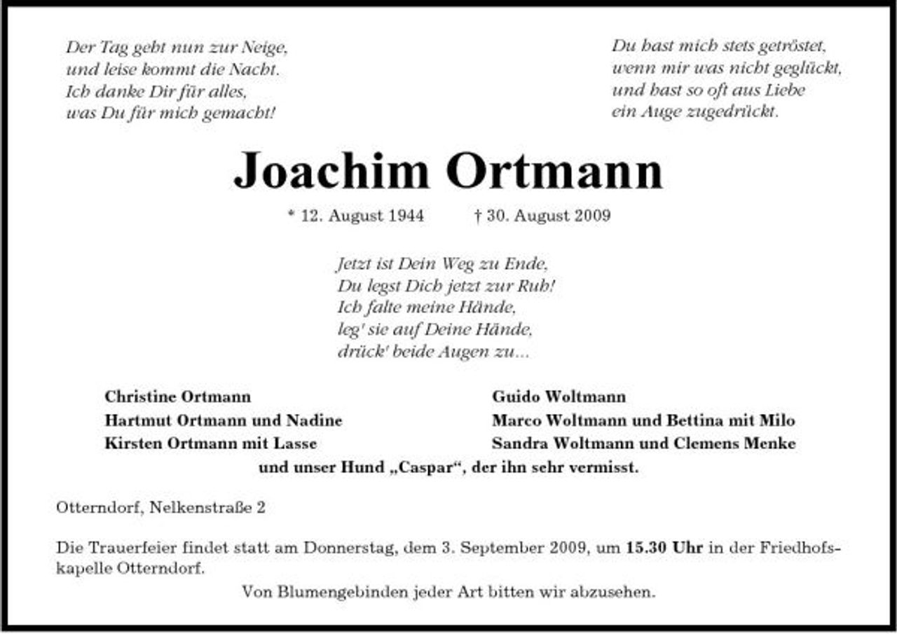 <p>Der Tag geht nun zur Neige, und leise kommt die Nacht. Ich danke Dir für alles, was Du für mich gemacht!</p><p>Du hast mich stets getröstet, wenn mir was nicht geglückt, und hast so oft aus Liebe ein Auge zugedrückt.</p><p>Joachim Ortmann<br />* 12. August 1944 † 30. August 2009</p><p>Jetzt ist Dein Weg zu Ende, Du legst Dich jetzt zur Ruh! Ich falte meine Hände, leg' sie auf Deine Hände, drück' beide Augen zu...<br />Christine Ortmann Guido Woltmann Hartmut Ortmann und Nadine Marco Woltmann und Bettina mit Milo Kirsten Ortmann mit Lasse Sandra Woltmann und Clemens Menke und unser Hund „Caspar“, der ihn sehr vermisst. Otterndorf, Nelkenstraße 2 Die Trauerfeier findet statt am Donnerstag, dem 3. September 2009, um 15.30 Uhr in der Friedhofskapelle Otterndorf. Von Blumengebinden jeder Art bitten wir abzusehen.</p>
