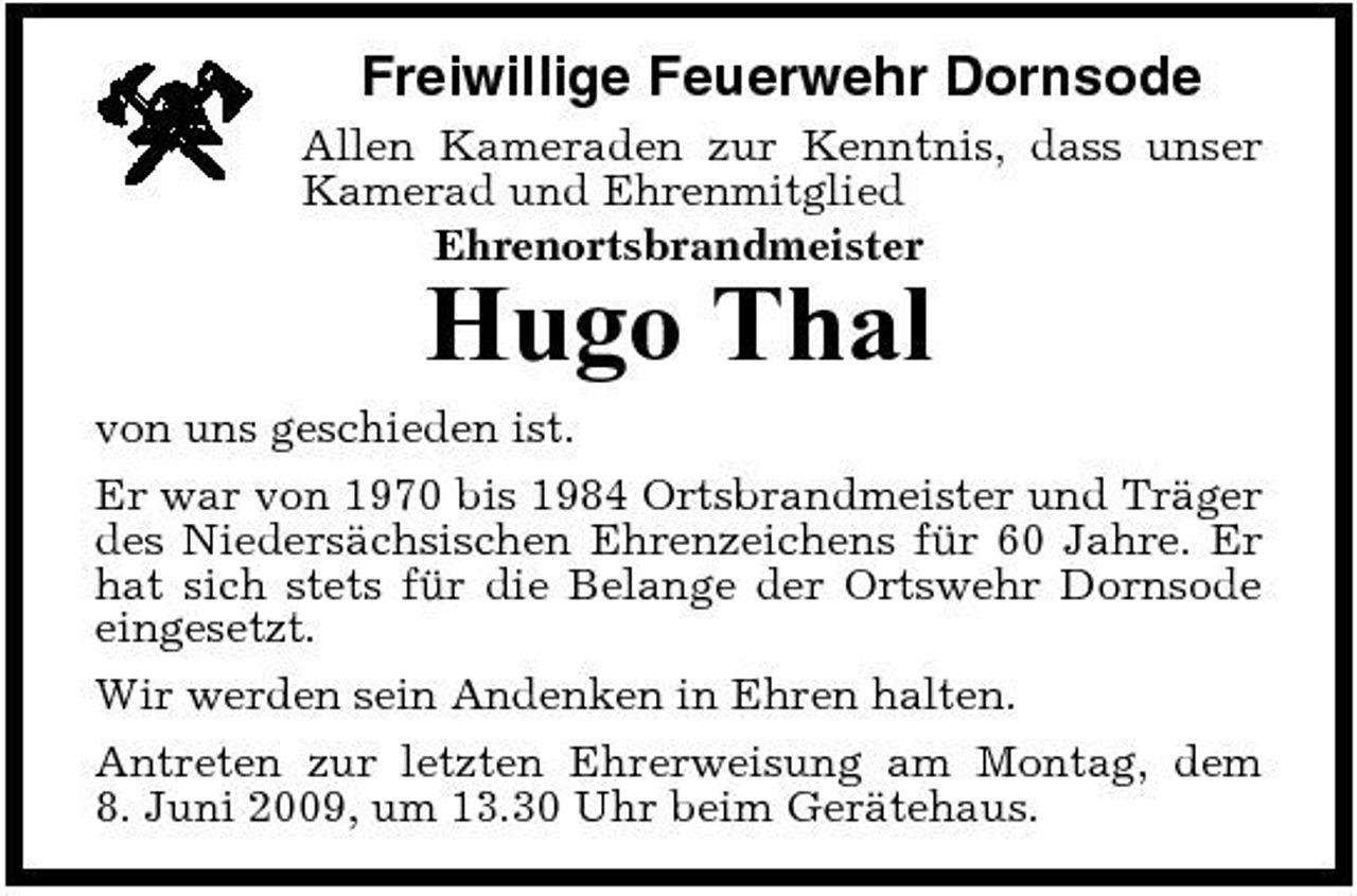 <p>Freiwillige Feuerwehr Dornsode<br />Allen Kameraden zur Kenntnis, dass unser Kamerad und Ehrenmitglied Ehrenortsbrandmeister</p><p>Hugo Thal<br />von uns geschieden ist. Er war von 1970 bis 1984 Ortsbrandmeister und Träger des Niedersächsischen Ehrenzeichens für 60 Jahre. Er hat sich stets für die Belange der Ortswehr Dornsode eingesetzt. Wir werden sein Andenken in Ehren halten. Antreten zur letzten Ehrerweisung am Montag, dem 8. Juni 2009, um 13.30 Uhr beim Gerätehaus.</p>