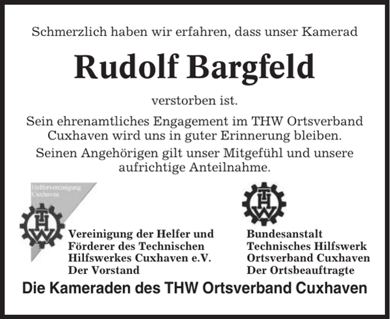 <p>Schmerzlich haben wir erfahren, dass unser Kamerad</p><p>Rudolf Bargfeld<br />verstorben ist.<br />Sein ehrenamtliches Engagement im THW Ortsverband<br />Cuxhaven wird uns in guter Erinnerung bleiben.<br />Seinen Angehörigen gilt unser Mitgefühl und unsere<br />aufrichtige Anteilnahme.</p><p>Vereinigung der Helfer und<br />Förderer des Technischen<br />Hilfswerkes Cuxhaven e.V.<br />Der Vorstand</p><p>Bundesanstalt<br />Technisches Hilfswerk<br />Ortsverband Cuxhaven<br />Der Ortsbeauftragte</p><p>Die Kameraden des THW Ortsverband Cuxhaven</p>