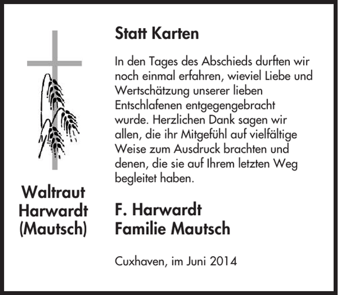<p>Statt Karten</p><p>Waltraut<br />Harwardt<br />(Mautsch)</p><p>In den Tages des Abschieds durften wir<br />noch einmal erfahren, wieviel Liebe und<br />Wertschätzung unserer lieben<br />Entschlafenen entgegengebracht<br />wurde. Herzlichen Dank sagen wir<br />allen, die ihr Mitgefühl auf vielfältige<br />Weise zum Ausdruck brachten und<br />denen, die sie auf Ihrem letzten Weg<br />begleitet haben.</p><p>F. Harwardt<br />Familie Mautsch<br />Cuxhaven, im Juni 2014</p>