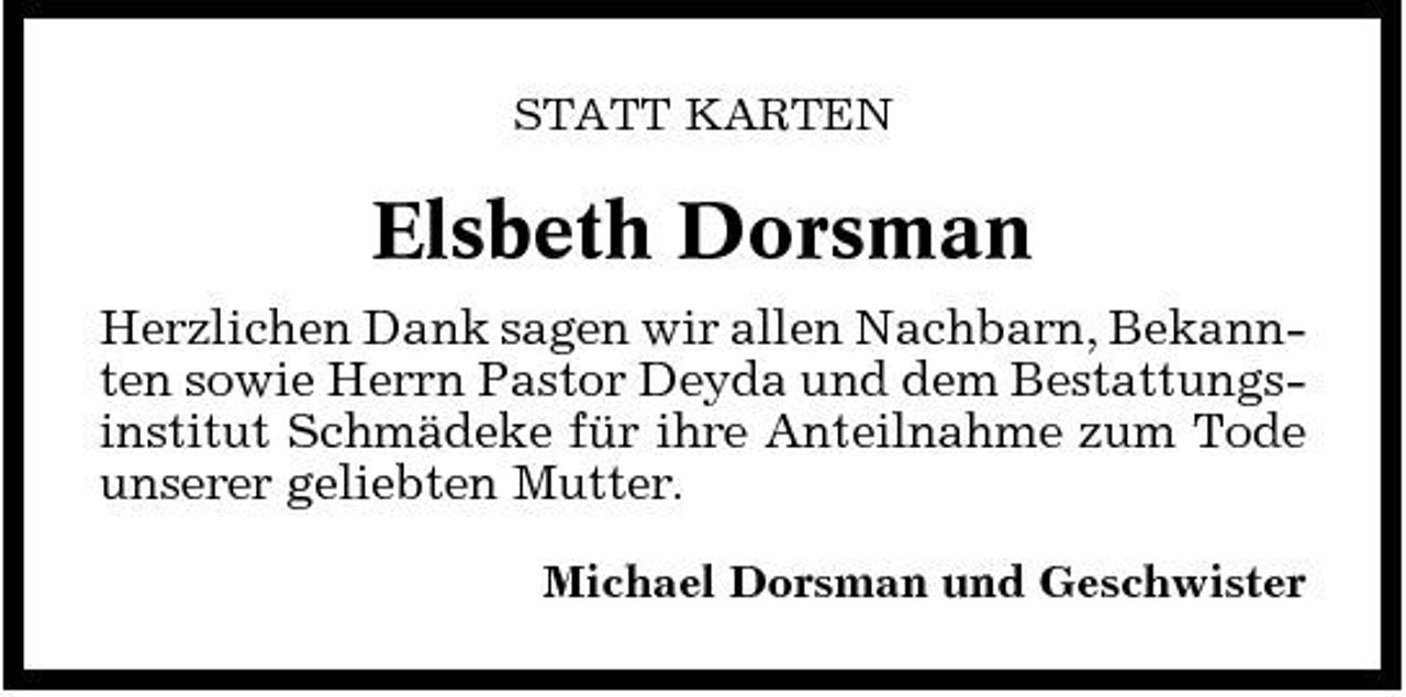 <p>STATT KARTEN</p><p>Elsbeth Dorsman<br />Herzlichen Dank sagen wir allen Nachbarn, Bekannten sowie Herrn Pastor Deyda und dem Bestattungsinstitut Schmädeke für ihre Anteilnahme zum Tode unserer geliebten Mutter.<br />Michael Dorsman und Geschwister</p>