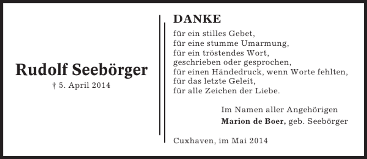<p>DANKE</p><p>Rudolf Seebörger<br />† 5. April 2014</p><p>für ein stilles Gebet,<br />für eine stumme Umarmung,<br />für ein tröstendes Wort,<br />geschrieben oder gesprochen,<br />für einen Händedruck, wenn Worte fehlten,<br />für das letzte Geleit,<br />für alle Zeichen der Liebe.<br />Im Namen aller Angehörigen<br />Marion de Boer, geb. Seebörger<br />Cuxhaven, im Mai 2014</p>