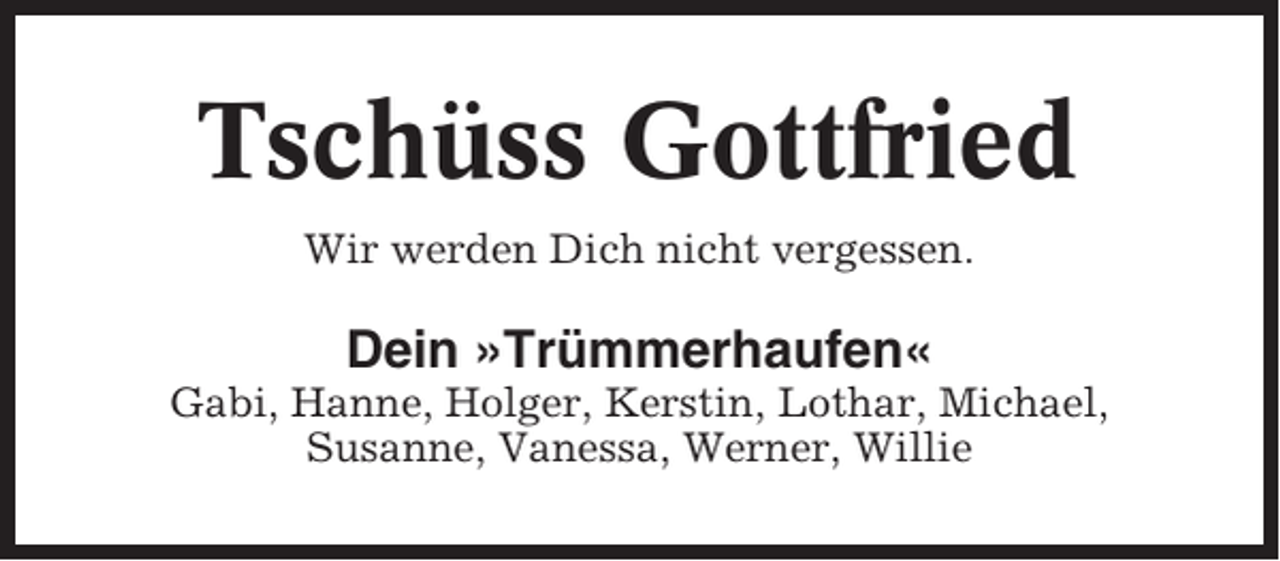 <p>Tschüss Gottfried<br />Wir werden Dich nicht vergessen.</p><p>Dein »Trümmerhaufen«<br />Gabi, Hanne, Holger, Kerstin, Lothar, Michael,<br />Susanne, Vanessa, Werner, Willie</p>