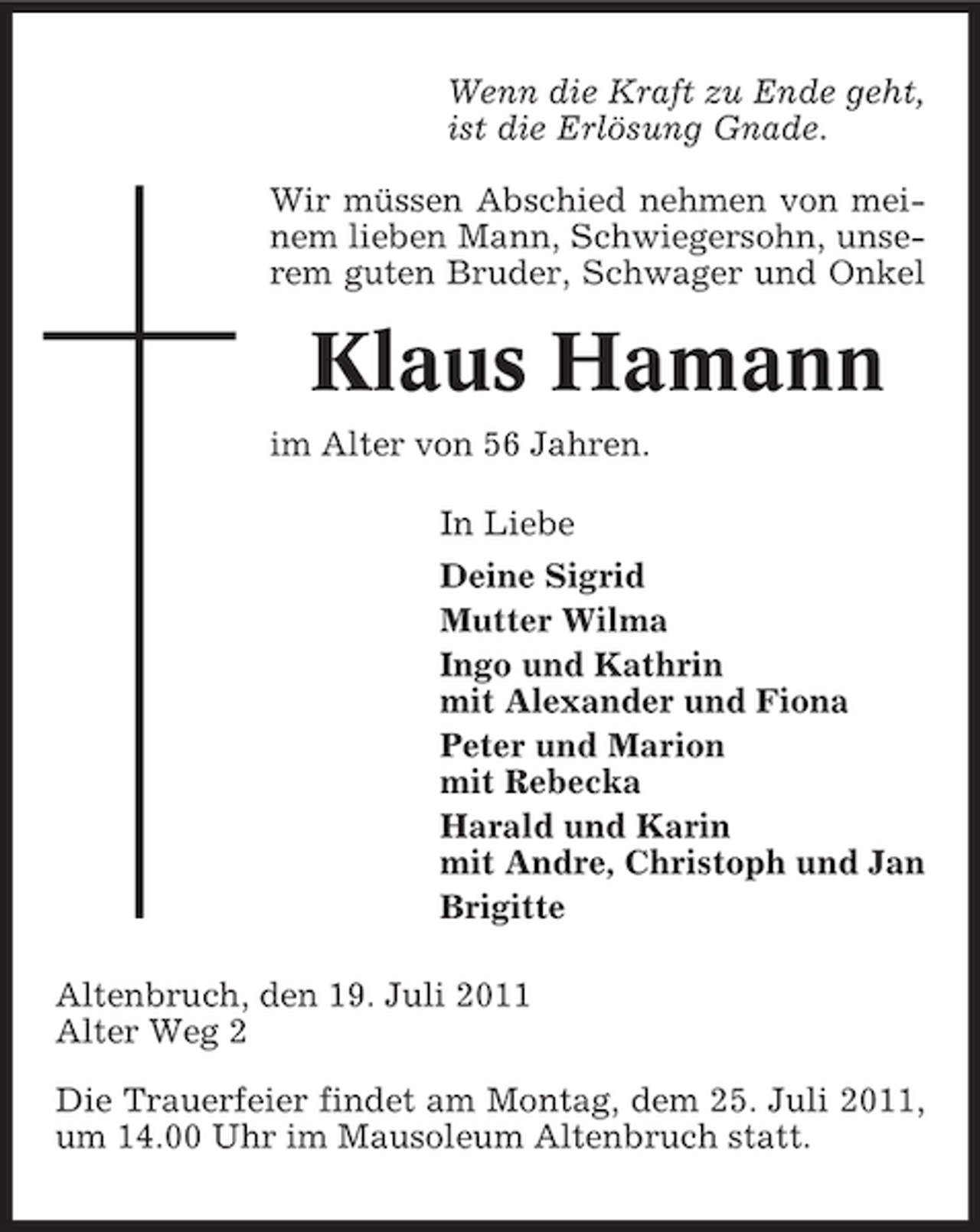 <p>Wenn die Kraft zu Ende geht,<br />ist die Erlösung Gnade.<br />Wir müssen Abschied nehmen von meinem lieben Mann, Schwiegersohn, unserem guten Bruder, Schwager und Onkel</p><p>Klaus Hamann<br />im Alter von 56 Jahren.<br />In Liebe<br />Deine Sigrid<br />Mutter Wilma<br />Ingo und Kathrin<br />mit Alexander und Fiona<br />Peter und Marion<br />mit Rebecka<br />Harald und Karin<br />mit Andre, Christoph und Jan<br />Brigitte<br />Altenbruch, den 19. Juli 2011<br />Alter Weg 2<br />Die Trauerfeier findet am Montag, dem 25. Juli 2011,<br />um 14.00 Uhr im Mausoleum Altenbruch statt.</p>