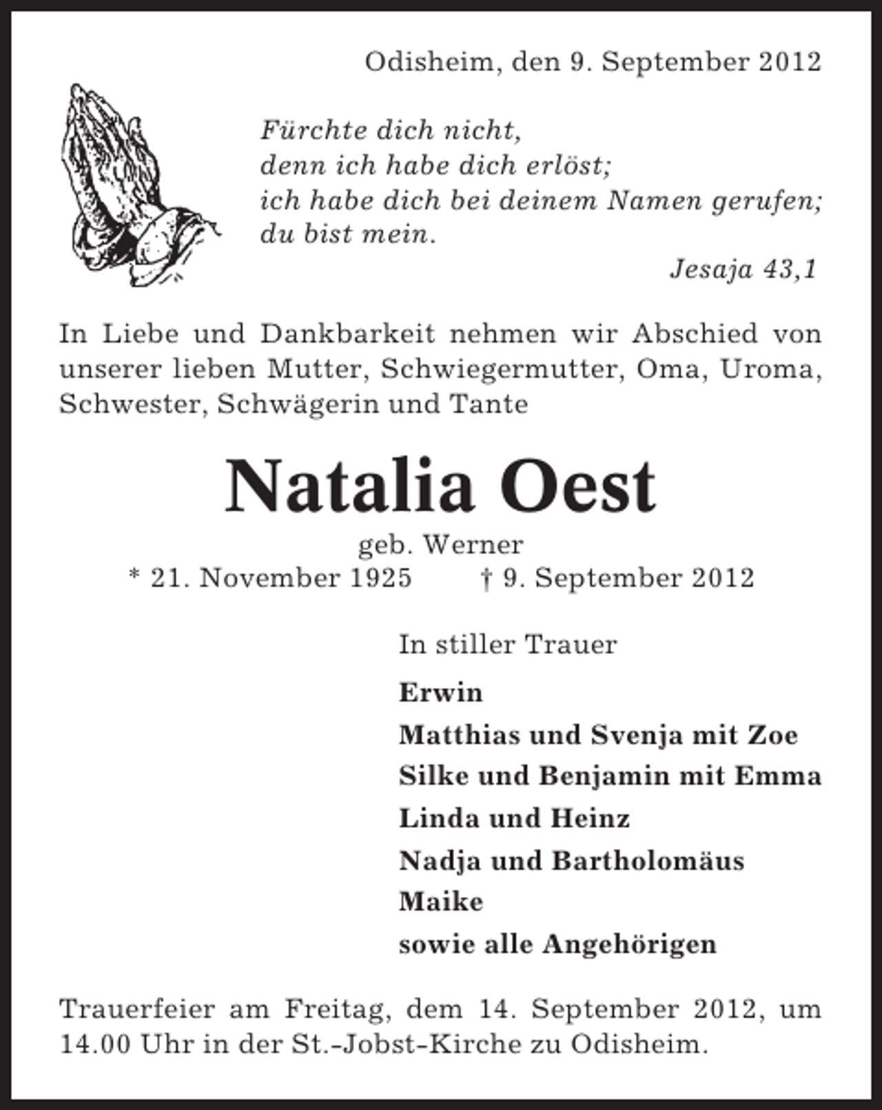 <p>Odisheim, den 9. September 2012<br />Fürchte dich nicht,<br />denn ich habe dich erlöst;<br />ich habe dich bei deinem Namen gerufen;<br />du bist mein.<br />Jesaja 43,1<br />In Liebe und Dankbarkeit nehmen wir Abschied von<br />unserer lieben Mutter, Schwiegermutter, Oma, Uroma,<br />Schwester, Schwägerin und Tante</p><p>Natalia Oest<br />geb. Werner<br />* 21. November 1925<br />† 9. September 2012<br />In stiller Trauer<br />Erwin<br />Matthias und Svenja mit Zoe<br />Silke und Benjamin mit Emma<br />Linda und Heinz<br />Nadja und Bartholomäus<br />Maike<br />sowie alle Angehörigen<br />Trauerfeier am Freitag, dem 14. September 2012, um<br />14.00 Uhr in der St.-Jobst-Kirche zu Odisheim.</p>