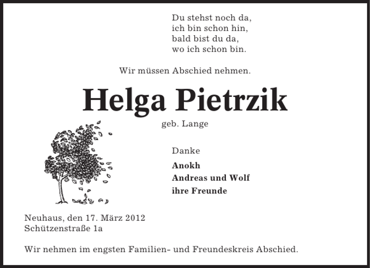 <p>Du stehst noch da,<br />ich bin schon hin,<br />bald bist du da,<br />wo ich schon bin.<br />Wir müssen Abschied nehmen.</p>
<p>Helga Pietrzik<br />geb. Lange<br />Danke<br />Anokh<br />Andreas und Wolf<br />ihre Freunde<br />Neuhaus, den 17. März 2012<br />Schützenstraße 1a<br />Wir nehmen im engsten Familien- und Freundeskreis Abschied.</p>