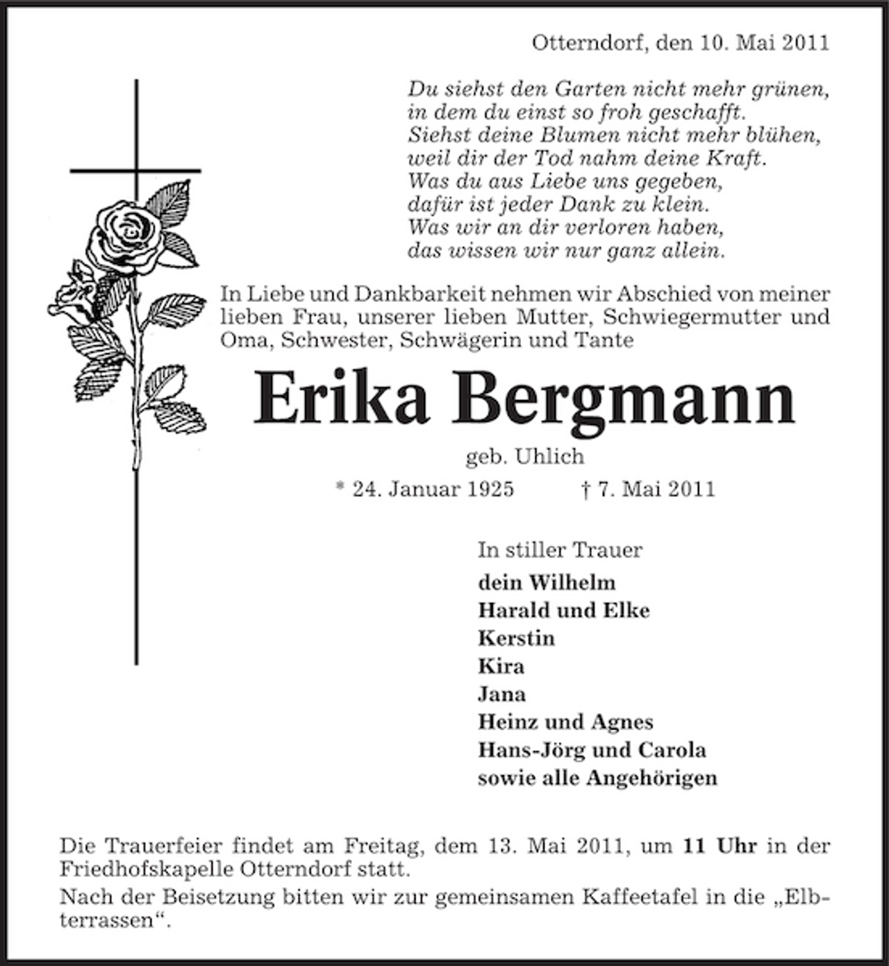 <p>Otterndorf, den 10. Mai 2011 Du siehst den Garten nicht mehr grünen, in dem du einst so froh geschafft. Siehst deine Blumen nicht mehr blühen, weil dir der Tod nahm deine Kraft. Was du aus Liebe uns gegeben, dafür ist jeder Dank zu klein. Was wir an dir verloren haben, das wissen wir nur ganz allein. In Liebe und Dankbarkeit nehmen wir Abschied von meiner lieben Frau, unserer lieben Mutter, Schwiegermutter und Oma, Schwester, Schwägerin und Tante</p><p>Erika Bergmann<br />geb. Uhlich * 24. Januar 1925 † 7. Mai 2011 In stiller Trauer dein Wilhelm Harald und Elke Kerstin Kira Jana Heinz und Agnes Hans-Jörg und Carola sowie alle Angehörigen Die Trauerfeier findet am Freitag, dem 13. Mai 2011, um 11 Uhr in der Friedhofskapelle Otterndorf statt. Nach der Beisetzung bitten wir zur gemeinsamen Kaffeetafel in die „Elbterrassen“.</p>