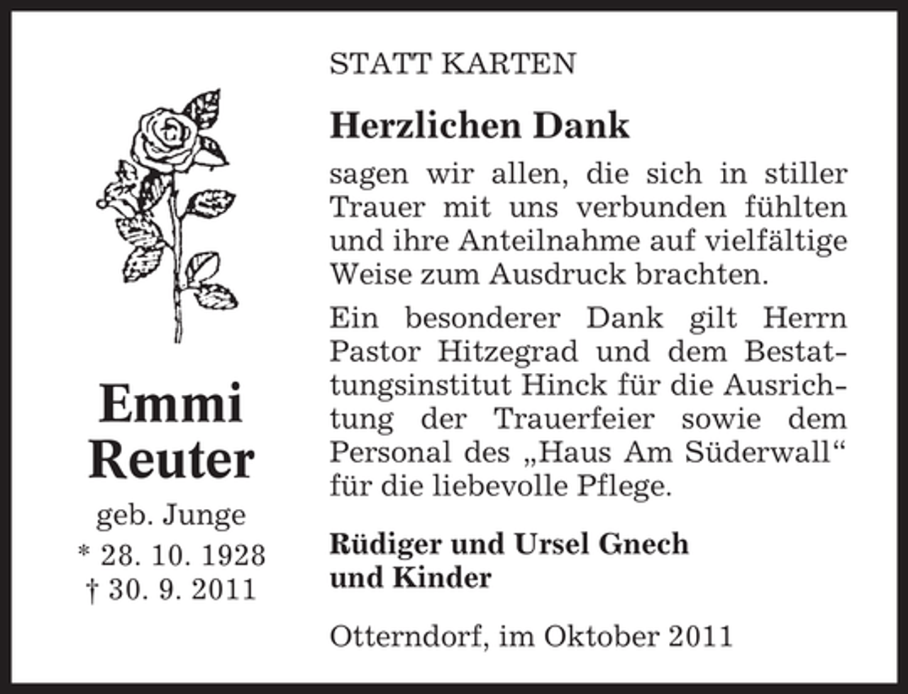 <p>STATT KARTEN</p><p>Herzlichen Dank</p><p>Emmi<br />Reuter<br />geb. Junge<br />* 28. 10. 1928<br />† 30. 9. 2011</p><p>sagen wir allen, die sich in stiller<br />Trauer mit uns verbunden fühlten<br />und ihre Anteilnahme auf vielfältige<br />Weise zum Ausdruck brachten.<br />Ein besonderer Dank gilt Herrn<br />Pastor Hitzegrad und dem Bestattungsinstitut Hinck für die Ausrichtung der Trauerfeier sowie dem<br />Personal des „Haus Am Süderwall“<br />für die liebevolle Pflege.<br />Rüdiger und Ursel Gnech<br />und Kinder<br />Otterndorf, im Oktober 2011</p>