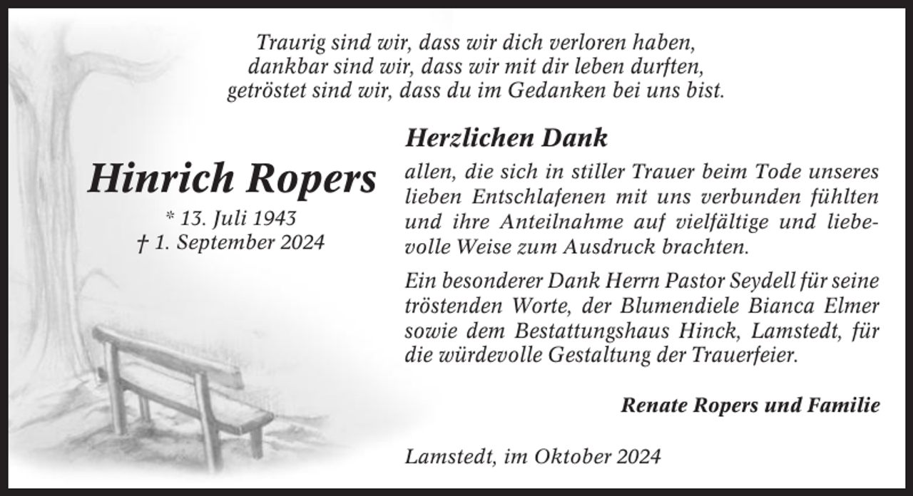 <p>Traurig sind wir, dass wir dich verloren haben,<br />dankbar sind wir, dass wir mit dir leben durften,<br />getröstet sind wir, dass du im Gedanken bei uns bist.</p><p>Herzlichen Dank</p><p>Hinrich Ropers<br />* 13. Juli 1943<br />† 1. September 2024</p><p>allen, die sich in stiller Trauer beim Tode unseres<br />lieben Entschlafenen mit uns verbunden fühlten<br />und ihre Anteilnahme auf vielfältige und liebevolle Weise zum Ausdruck brachten.</p><p>Ein besonderer Dank Herrn Pastor Seydell für seine<br />tröstenden Worte, der Blumendiele Bianca Elmer<br />sowie dem Bestattungshaus Hinck, Lamstedt, für<br />die würdevolle Gestaltung der Trauerfeier.<br />Renate Ropers und Familie<br />Lamstedt, im Oktober 2024</p>