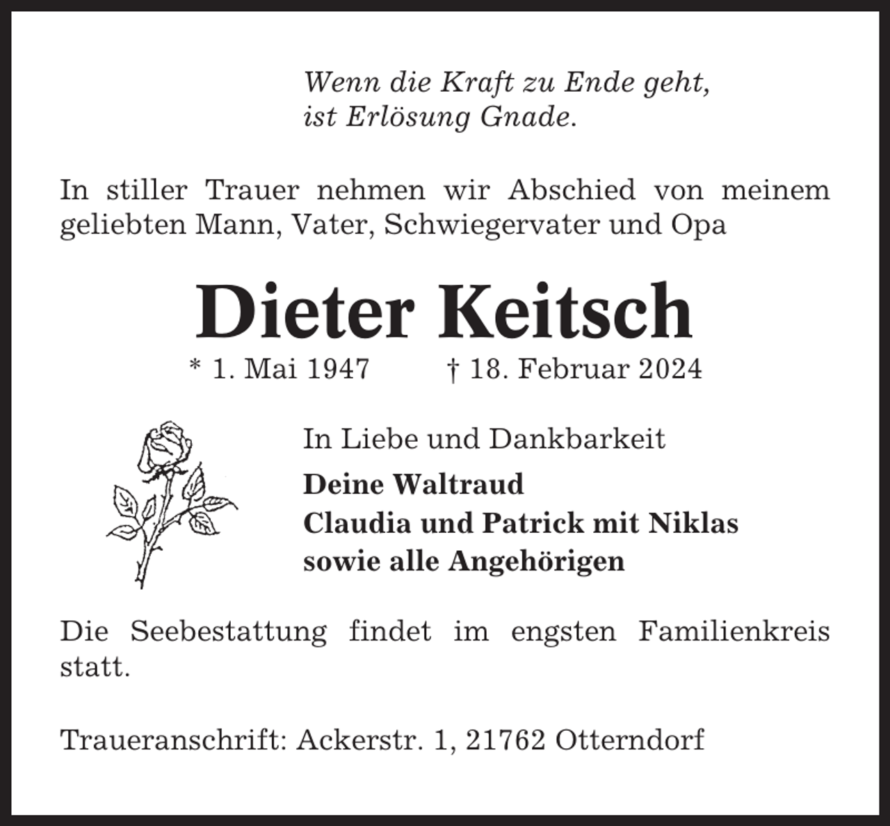 <p>Wenn die Kraft zu Ende geht,<br />ist Erlösung Gnade.<br />In stiller Trauer nehmen wir Abschied von meinem<br />geliebten Mann, Vater, Schwiegervater und Opa</p><p>Dieter Keitsch<br />* 1. Mai 1947</p><p>† 18. Februar 2024</p><p>In Liebe und Dankbarkeit<br />Deine Waltraud<br />Claudia und Patrick mit Niklas<br />sowie alle Angehörigen<br />Die Seebestattung findet im engsten Familienkreis<br />statt.<br />Traueranschrift: Ackerstr. 1, 21762 Otterndorf</p>