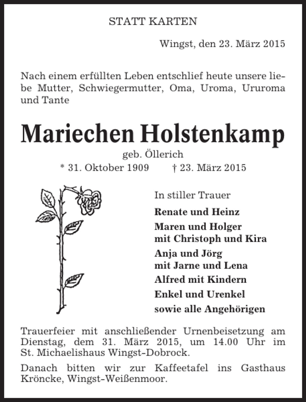 <p>STATT KARTEN<br />Wingst, den 23. März 2015<br />Nach einem erfüllten Leben entschlief heute unsere liebe Mutter, Schwiegermutter, Oma, Uroma, Ururoma<br />und Tante</p><p>Mariechen Holstenkamp<br />geb. Öllerich<br />* 31. Oktober 1909<br />† 23. März 2015<br />In stiller Trauer<br />Renate und Heinz<br />Maren und Holger<br />mit Christoph und Kira<br />Anja und Jörg<br />mit Jarne und Lena<br />Alfred mit Kindern<br />Enkel und Urenkel<br />sowie alle Angehörigen<br />Trauerfeier mit anschließender Urnenbeisetzung am<br />Dienstag, dem 31. März 2015, um 14.00 Uhr im<br />St. Michaelishaus Wingst-Dobrock.<br />Danach bitten wir zur Kaffeetafel ins Gasthaus<br />Kröncke, Wingst-Weißenmoor.</p>