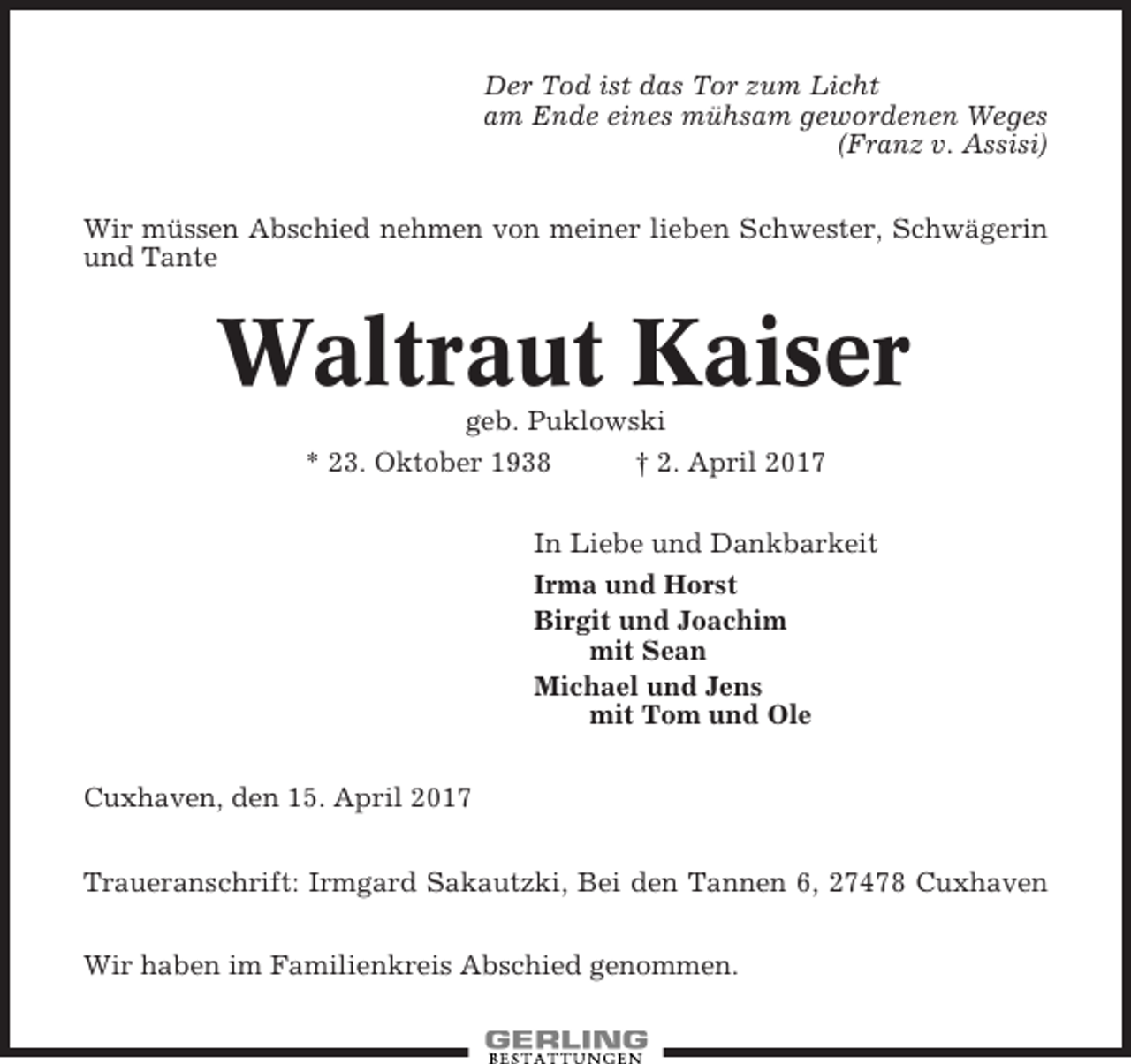<p>Der Tod ist das Tor zum Licht<br />am Ende eines mühsam gewordenen Weges<br />(Franz v. Assisi)<br />Wir müssen Abschied nehmen von meiner lieben Schwester, Schwägerin<br />und Tante</p><p>Waltraut Kaiser<br />geb. Puklowski<br />* 23. Oktober 1938<br />† 2. April 2017<br />In Liebe und Dankbarkeit<br />Irma und Horst<br />Birgit und Joachim<br />mit Sean<br />Michael und Jens<br />mit Tom und Ole<br />Cuxhaven, den 15. April 2017<br />Traueranschrift: Irmgard Sakautzki, Bei den Tannen 6, 27478 Cuxhaven<br />Wir haben im Familienkreis Abschied genommen.</p>
