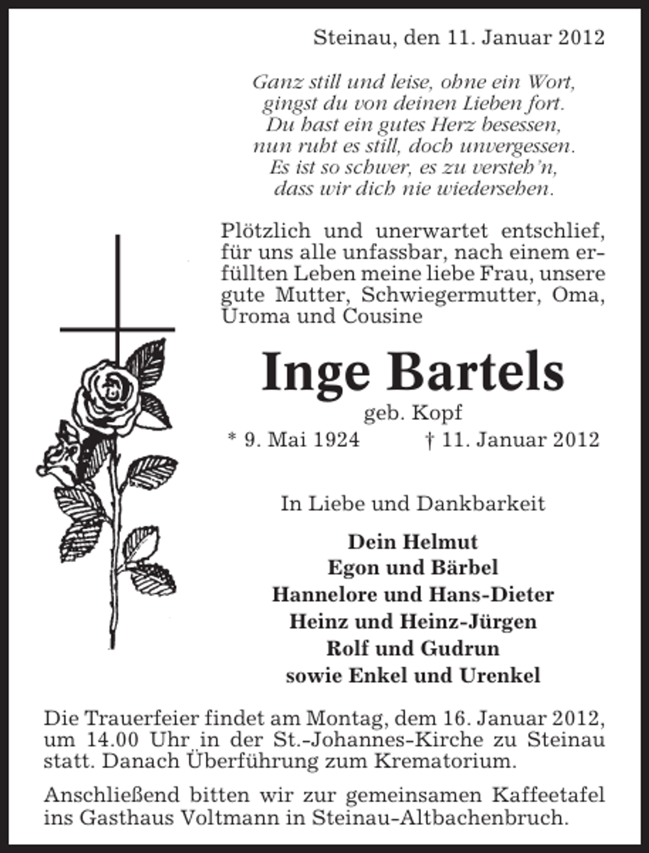 <p>Steinau, den 11. Januar 2012<br />Ganz still und leise, ohne ein Wort,<br />gingst du von deinen Lieben fort.<br />Du hast ein gutes Herz besessen,<br />nun ruht es still, doch unvergessen.<br />Es ist so schwer, es zu versteh’n,<br />dass wir dich nie wiedersehen.<br />Plötzlich und unerwartet entschlief,<br />für uns alle unfassbar, nach einem erfüllten Leben meine liebe Frau, unsere<br />gute Mutter, Schwiegermutter, Oma,<br />Uroma und Cousine</p>
<p>Inge Bartels<br />* 9. Mai 1924</p>
<p>geb. Kopf<br />† 11. Januar 2012</p>
<p>In Liebe und Dankbarkeit<br />Dein Helmut<br />Egon und Bärbel<br />Hannelore und Hans-Dieter<br />Heinz und Heinz-Jürgen<br />Rolf und Gudrun<br />sowie Enkel und Urenkel<br />Die Trauerfeier findet am Montag, dem 16. Januar 2012,<br />um 14.00 Uhr in der St.-Johannes-Kirche zu Steinau<br />statt. Danach Überführung zum Krematorium.<br />Anschließend bitten wir zur gemeinsamen Kaffeetafel<br />ins Gasthaus Voltmann in Steinau-Altbachenbruch.</p>