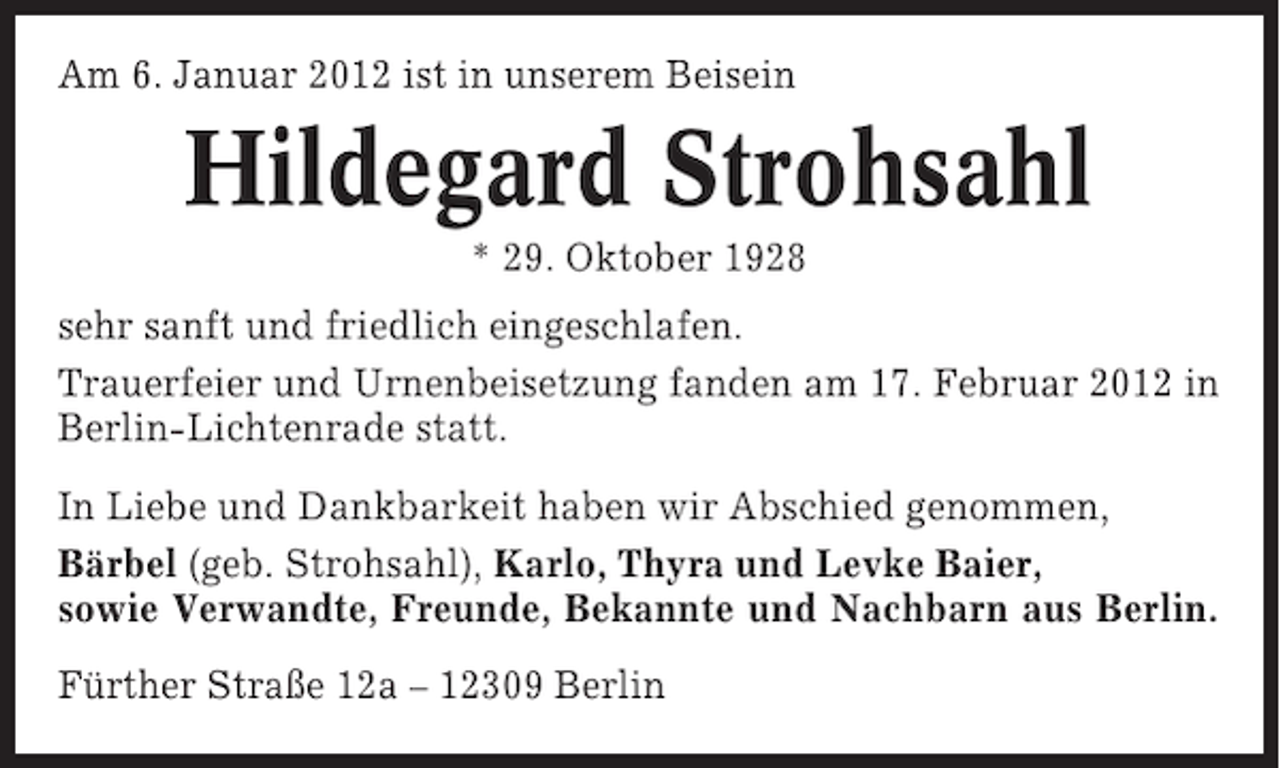 <p>Am 6. Januar 2012 ist in unserem Beisein</p><p>Hildegard Strohsahl<br />* 29. Oktober 1928<br />sehr sanft und friedlich eingeschlafen.<br />Trauerfeier und Urnenbeisetzung fanden am 17. Februar 2012 in<br />Berlin-Lichtenrade statt.<br />In Liebe und Dankbarkeit haben wir Abschied genommen,<br />Bärbel (geb. Strohsahl), Karlo, Thyra und Levke Baier,<br />sowie Verwandte, Freunde, Bekannte und Nachbarn aus Berlin.<br />Fürther Straße 12a – 12309 Berlin</p>
