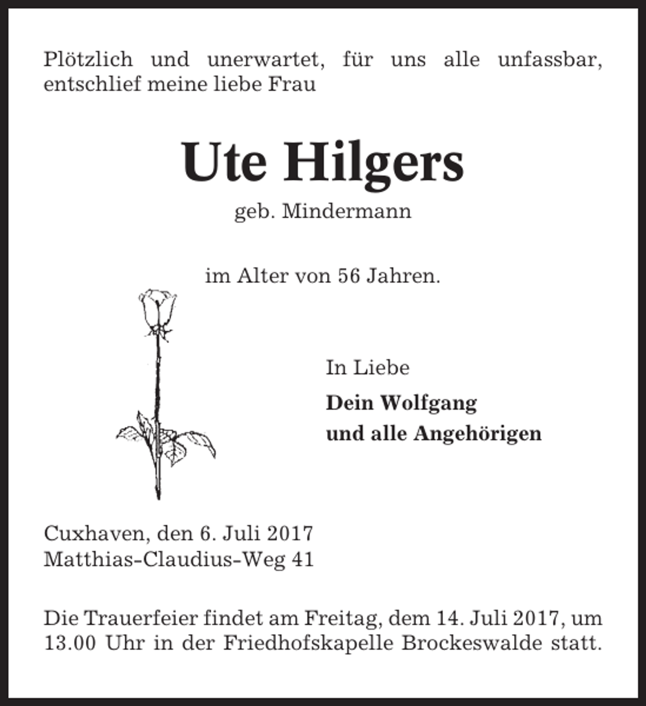 <p>Plötzlich und unerwartet, für uns alle unfassbar,<br />entschlief meine liebe Frau</p><p>Ute Hilgers<br />geb. Mindermann<br />im Alter von 56 Jahren.</p><p>In Liebe<br />Dein Wolfgang<br />und alle Angehörigen</p><p>Cuxhaven, den 6. Juli 2017<br />Matthias-Claudius-Weg 41<br />Die Trauerfeier findet am Freitag, dem 14. Juli 2017, um<br />13.00 Uhr in der Friedhofskapelle Brockeswalde statt.</p>