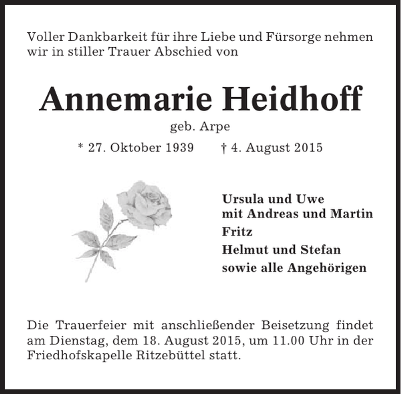 <p>Voller Dankbarkeit für ihre Liebe und Fürsorge nehmen<br />wir in stiller Trauer Abschied von</p><p>Annemarie Heidhoff<br />geb. Arpe<br />* 27. Oktober 1939</p><p>† 4. August 2015</p><p>Ursula und Uwe<br />mit Andreas und Martin<br />Fritz<br />Helmut und Stefan<br />sowie alle Angehörigen</p><p>Die Trauerfeier mit anschließender Beisetzung findet<br />am Dienstag, dem 18. August 2015, um 11.00 Uhr in der<br />Friedhofskapelle Ritzebüttel statt.</p>