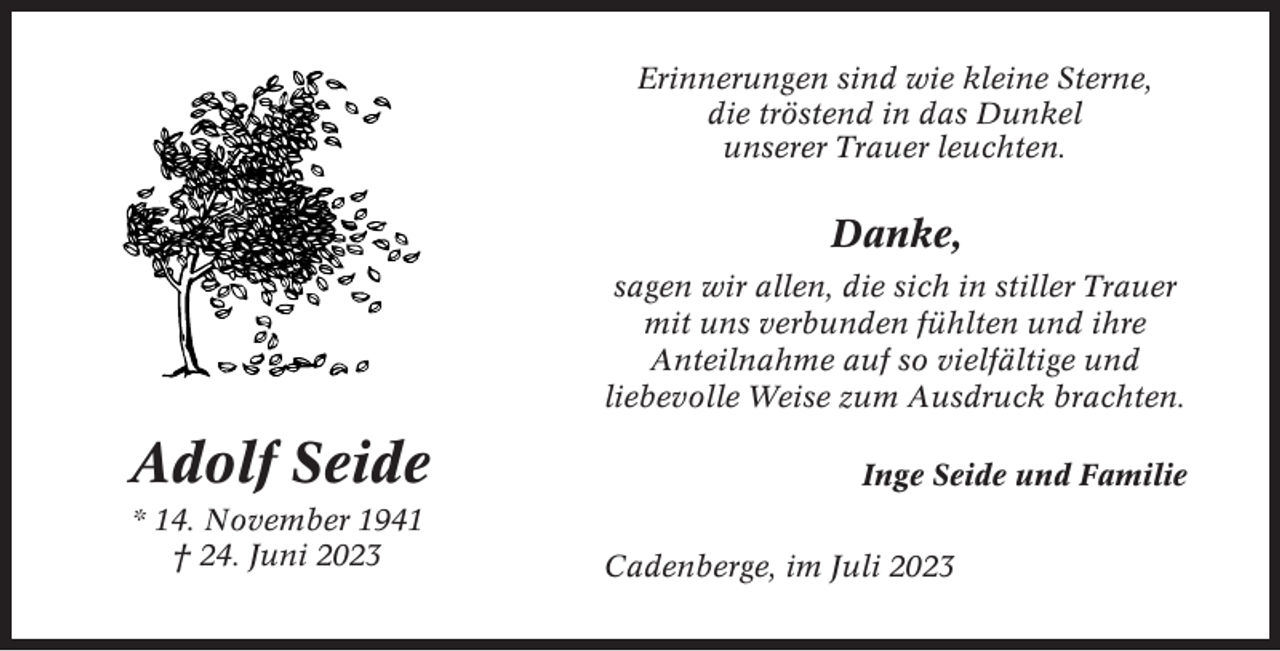 <p>Erinnerungen sind wie kleine Sterne,<br />die tröstend in das Dunkel<br />unserer Trauer leuchten.</p><p>Danke,<br />sagen wir allen, die sich in stiller Trauer<br />mit uns verbunden fühlten und ihre<br />Anteilnahme auf so vielfältige und<br />liebevolle Weise zum Ausdruck brachten.</p><p>Adolf Seide<br />* 14. November 1941<br />† 24. Juni 2023</p><p>Inge Seide und Familie<br />Cadenberge, im Juli 2023</p>
