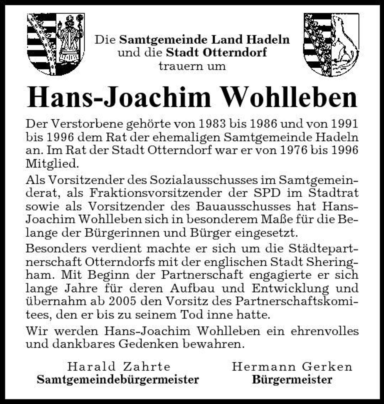 <p>Die Samtgemeinde Land Hadeln und die Stadt Otterndorf trauern um</p>
<p>Hans-Joachim Wohlleben<br />Der Verstorbene gehörte von 1983 bis 1986 und von 1991 bis 1996 dem Rat der ehemaligen Samtgemeinde Hadeln an. Im Rat der Stadt Otterndorf war er von 1976 bis 1996 Mitglied. Als Vorsitzender des Sozialausschusses im Samtgemeinderat, als Fraktionsvorsitzender der SPD im Stadtrat sowie als Vorsitzender des Bauausschusses hat HansJoachim Wohlleben sich in besonderem Maße für die Belange der Bürgerinnen und Bürger eingesetzt. Besonders verdient machte er sich um die Städtepartnerschaft Otterndorfs mit der englischen Stadt Sheringham. Mit Beginn der Partnerschaft engagierte er sich lange Jahre für deren Aufbau und Entwicklung und übernahm ab 2005 den Vorsitz des Partnerschaftskomitees, den er bis zu seinem Tod inne hatte. Wir werden Hans-Joachim Wohlleben ein ehrenvolles und dankbares Gedenken bewahren. Harald Zahrte Samtgemeindebürgermeister Hermann Gerken Bürgermeister</p>