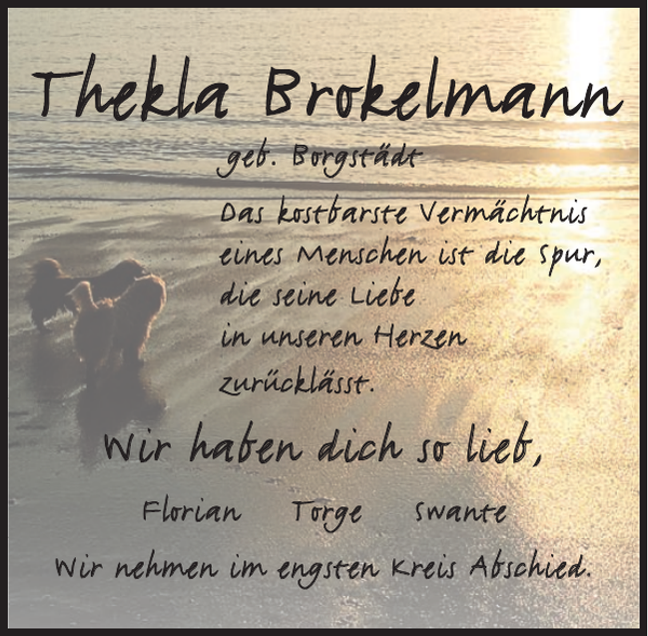 <p>Thekla Brokelmann<br />geb. Borgstädt</p><p>Das kostbarste Vermächtnis<br />eines Menschen ist die Spur,<br />die seine Liebe<br />in unseren Herzen<br />zurücklässt.</p><p>Wir haben dich so lieb,<br />Florian</p><p>Torge</p><p>Swante</p><p>Wir nehmen im engsten Kreis Abschied.</p>