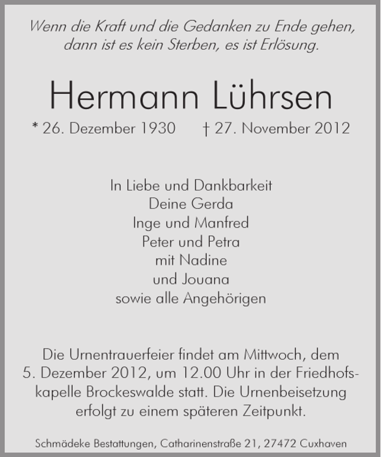 <p>Wenn die Kraft und die Gedanken zu Ende gehen,<br />dann ist es kein Sterben, es ist Erlösung.</p><p>Hermann Lührsen<br />* 26. Dezember 1930</p><p>† 27. November 2012</p><p>In Liebe und Dankbarkeit<br />Deine Gerda<br />Inge und Manfred<br />Peter und Petra<br />mit Nadine<br />und Jouana<br />sowie alle Angehörigen</p><p>Die Urnentrauerfeier findet am Mittwoch, dem<br />5. Dezember 2012, um 12.00 Uhr in der Friedhofskapelle Brockeswalde statt. Die Urnenbeisetzung<br />erfolgt zu einem späteren Zeitpunkt.<br />Schmädeke Bestattungen, Catharinenstraße 21, 27472 Cuxhaven</p>