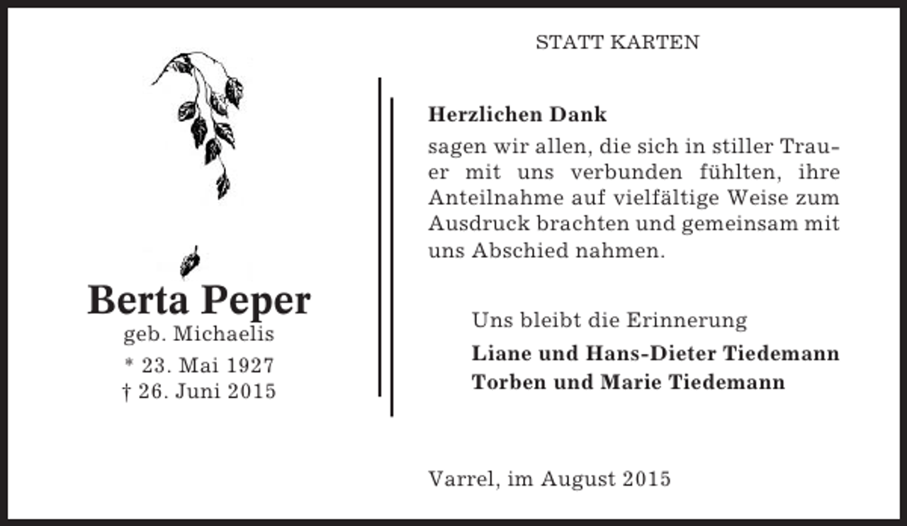 <p>STATT KARTEN</p><p>Herzlichen Dank<br />sagen wir allen, die sich in stiller Trauer mit uns verbunden fühlten, ihre<br />Anteilnahme auf vielfältige Weise zum<br />Ausdruck brachten und gemeinsam mit<br />uns Abschied nahmen.</p><p>Berta Peper<br />geb. Michaelis<br />* 23. Mai 1927<br />† 26. Juni 2015</p><p>Uns bleibt die Erinnerung<br />Liane und Hans-Dieter Tiedemann<br />Torben und Marie Tiedemann</p><p>Varrel, im August 2015</p>