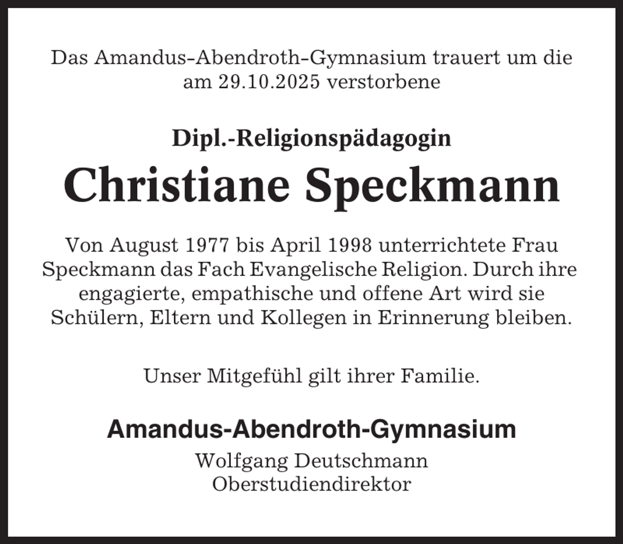 <p>Das Amandus-Abendroth-Gymnasium trauert um die<br />am 29.10.2025 verstorbene</p><p>Dipl.-Religionspädagogin</p><p>Christiane Speckmann<br />Von August 1977 bis April 1998 unterrichtete Frau<br />Speckmann das Fach Evangelische Religion. Durch ihre<br />engagierte, empathische und offene Art wird sie<br />Schülern, Eltern und Kollegen in Erinnerung bleiben.<br />Unser Mitgefühl gilt ihrer Familie.</p><p>Amandus-Abendroth-Gymnasium<br />Wolfgang Deutschmann<br />Oberstudiendirektor</p>