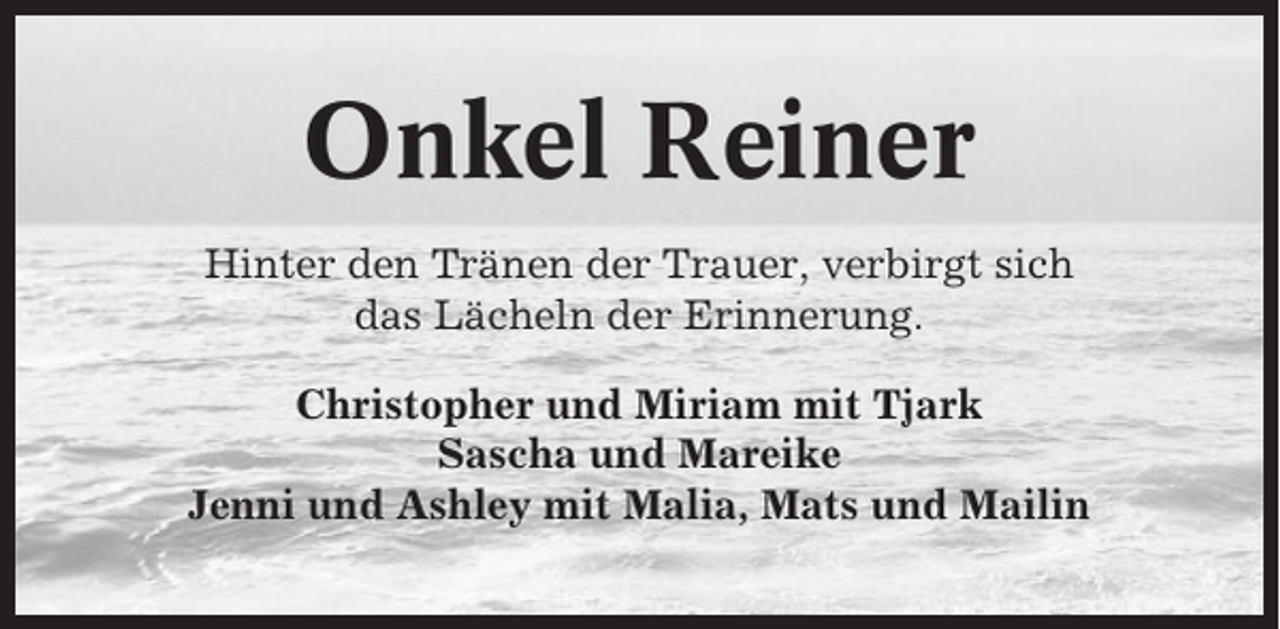 <p>Onkel Reiner<br />Hinter den Tränen der Trauer, verbirgt sich<br />das Lächeln der Erinnerung.<br />Christopher und Miriam mit Tjark<br />Sascha und Mareike<br />Jenni und Ashley mit Malia, Mats und Mailin</p>