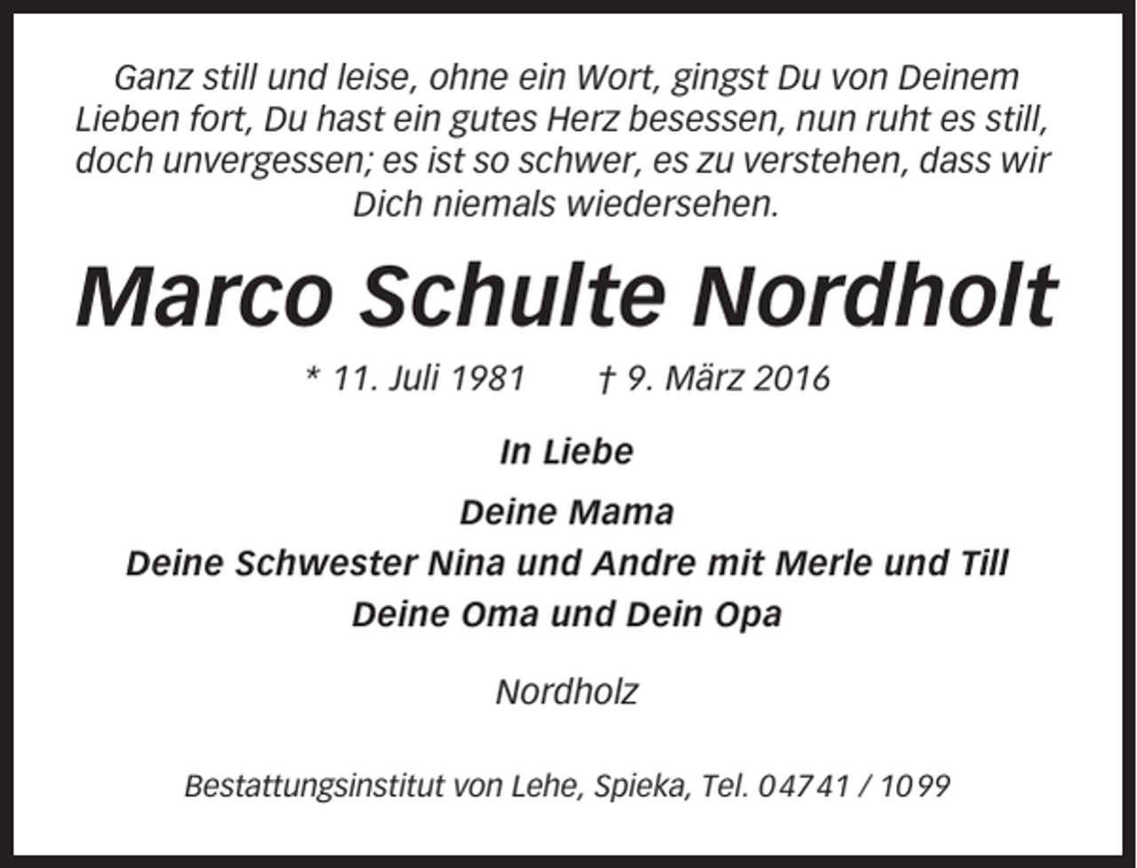 <p>Ganz still und leise, ohne ein Wort, gingst Du von Deinem<br />Lieben fort, Du hast ein gutes Herz besessen, nun ruht es still,<br />doch unvergessen; es ist so schwer, es zu verstehen, dass wir<br />Dich niemals wiedersehen.</p><p>Marco Schulte Nordholt<br />* 11. Juli 1981</p><p>† 9. März 2016</p><p>In Liebe<br />Deine Mama<br />Deine Schwester Nina und Andre mit Merle und Till<br />Deine Oma und Dein Opa<br />Nordholz<br />Bestattungsinstitut von Lehe, Spieka, Tel. 0 47 41 / 10 99</p>