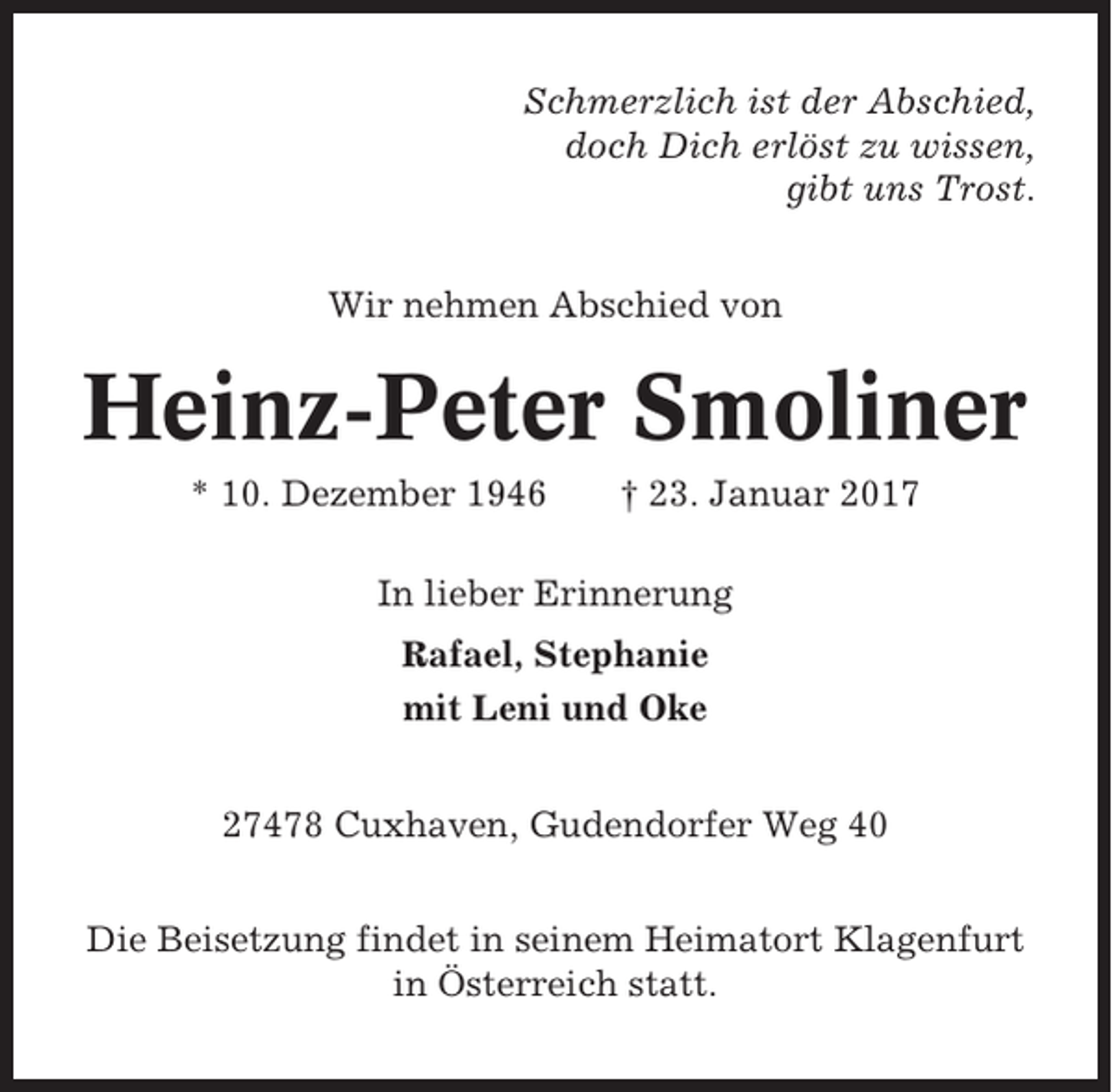 <p>Schmerzlich ist der Abschied,<br />doch Dich erlöst zu wissen,<br />gibt uns Trost.<br />Wir nehmen Abschied von</p><p>Heinz-Peter Smoliner<br />* 10. Dezember 1946</p><p>† 23. Januar 2017</p><p>In lieber Erinnerung<br />Rafael, Stephanie<br />mit Leni und Oke<br />27478 Cuxhaven, Gudendorfer Weg 40<br />Die Beisetzung findet in seinem Heimatort Klagenfurt<br />in Österreich statt.</p>
