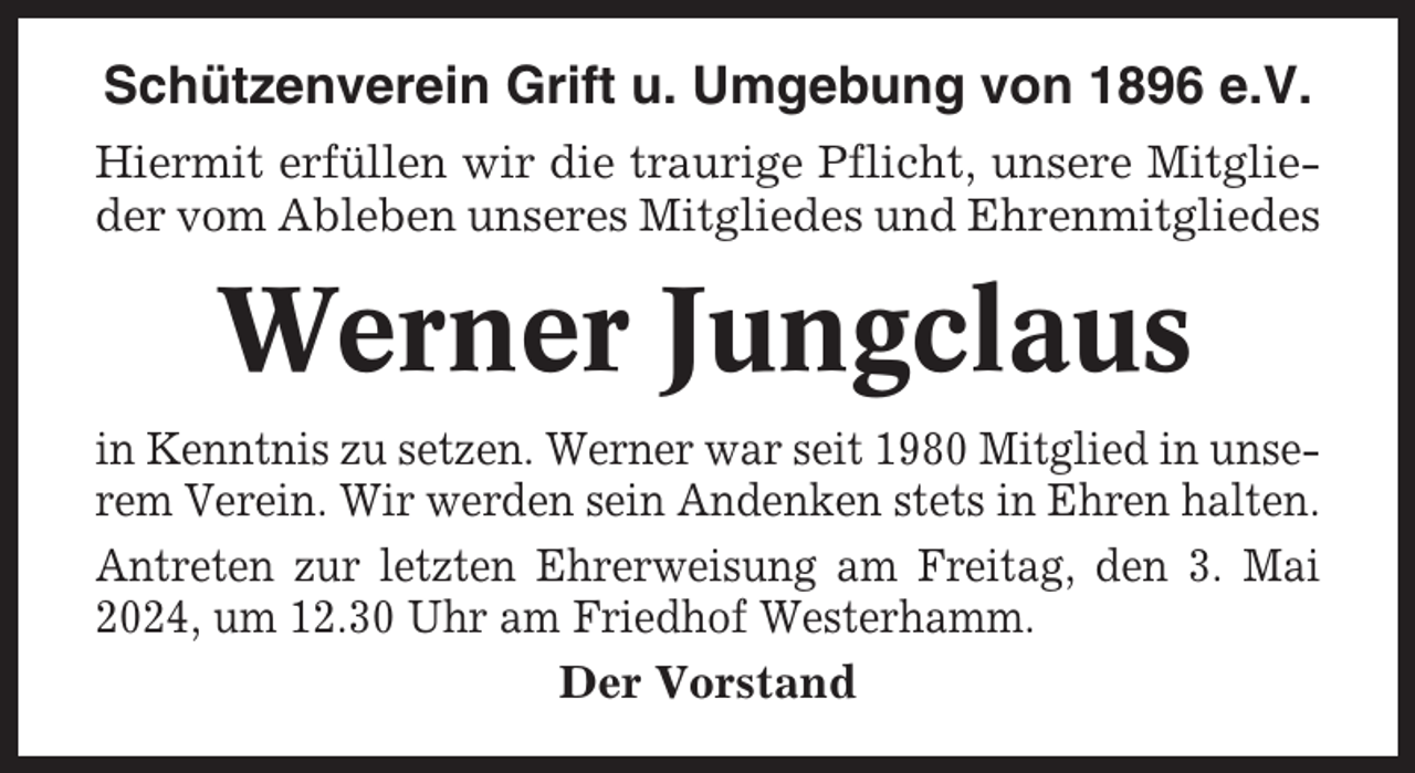 <p>Schützenverein Grift u. Umgebung von 1896 e.V.<br />Hiermit erfüllen wir die traurige Pflicht, unsere Mitglieder vom Ableben unseres Mitgliedes und Ehrenmitgliedes</p><p>Werner Jungclaus<br />in Kenntnis zu setzen. Werner war seit 1980 Mitglied in unserem Verein. Wir werden sein Andenken stets in Ehren halten.<br />Antreten zur letzten Ehrerweisung am Freitag, den 3. Mai<br />2024, um 12.30 Uhr am Friedhof Westerhamm.<br />Der Vorstand</p>