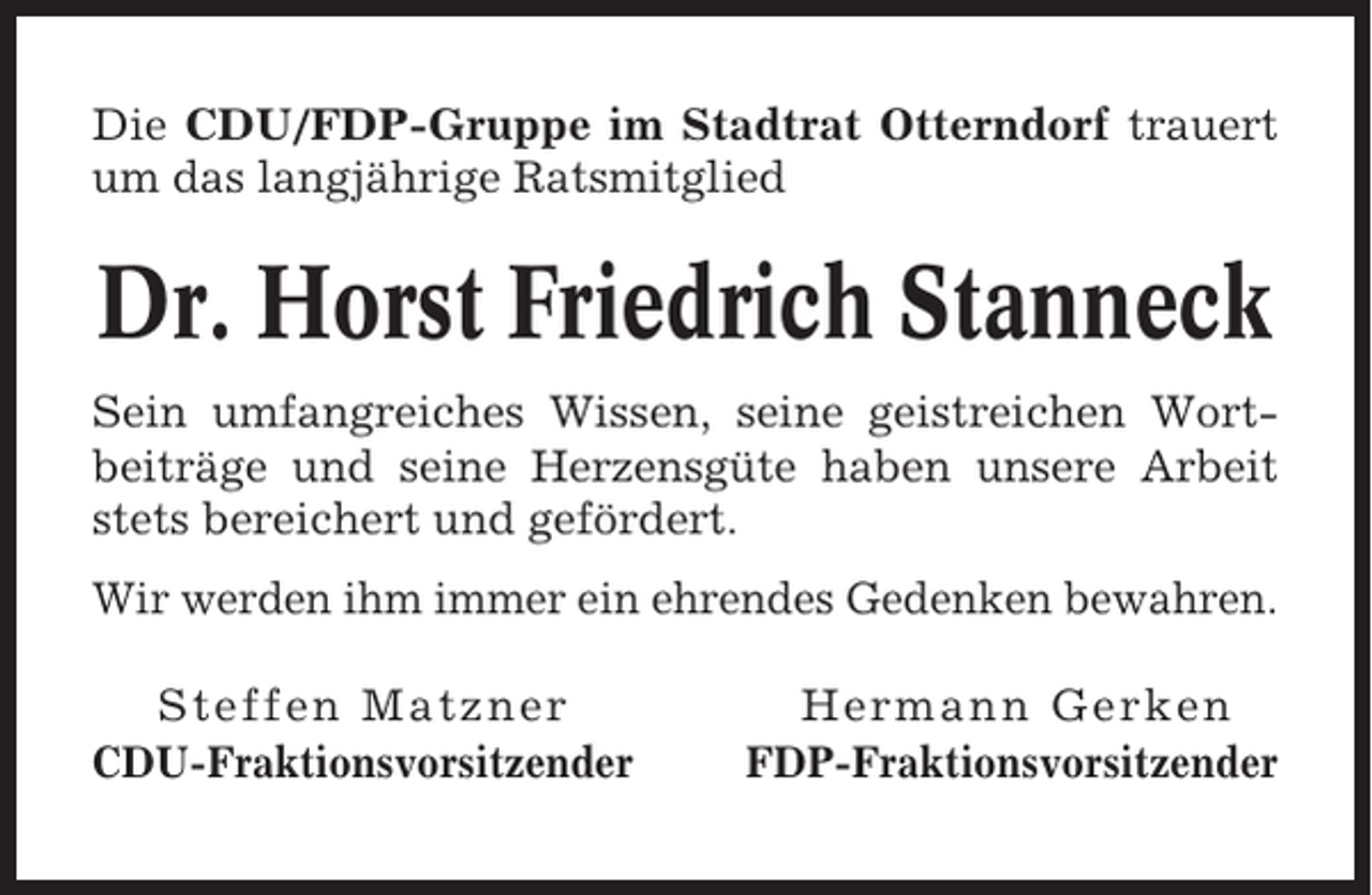 <p>Die CDU/FDP-Gruppe im Stadtrat Otterndorf trauert<br />um das langjährige Ratsmitglied</p><p>Dr. Horst Friedrich Stanneck<br />Sein umfangreiches Wissen, seine geistreichen Wortbeiträge und seine Herzensgüte haben unsere Arbeit<br />stets bereichert und gefördert.<br />Wir werden ihm immer ein ehrendes Gedenken bewahren.<br />Steffen Matzner<br />CDU-Fraktionsvorsitzender</p><p>Hermann Gerken<br />FDP-Fraktionsvorsitzender</p>
