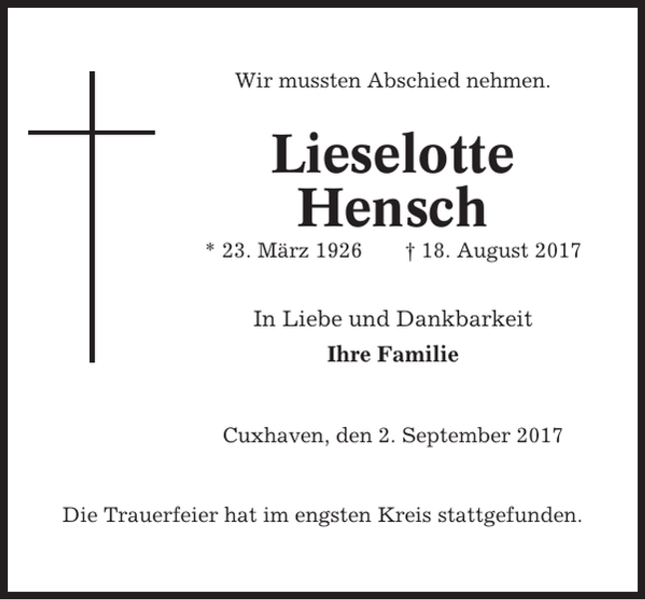 <p>Wir mussten Abschied nehmen.</p><p>Lieselotte<br />Hensch<br />* 23. März 1926</p><p>† 18. August 2017</p><p>In Liebe und Dankbarkeit<br />Ihre Familie</p><p>Cuxhaven, den 2. September 2017</p><p>Die Trauerfeier hat im engsten Kreis stattgefunden.</p>
