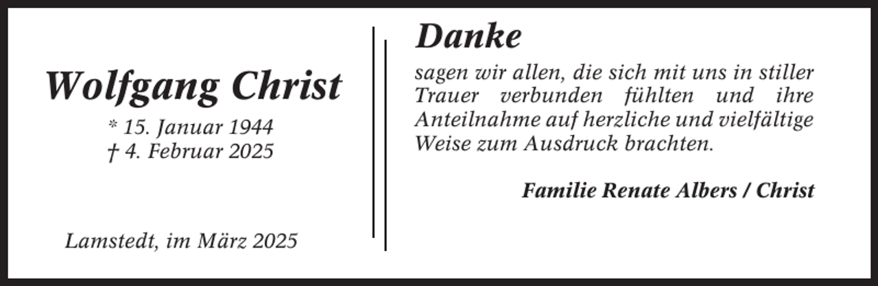 <p>Danke</p><p>Wolfgang Christ<br />* 15. Januar 1944<br />† 4. Februar 2025</p><p>sagen wir allen, die sich mit uns in stiller<br />Trauer verbunden fühlten und ihre<br />Anteilnahme auf herzliche und vielfältige<br />Weise zum Ausdruck brachten.<br />Familie Renate Albers / Christ</p><p>Lamstedt, im März 2025</p>