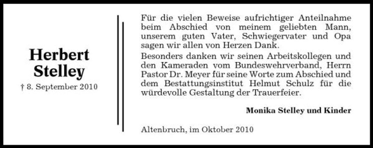 <p>Herbert Stelley<br />† 8. September 2010</p><p>Für die vielen Beweise aufrichtiger Anteilnahme beim Abschied von meinem geliebten Mann, unserem guten Vater, Schwiegervater und Opa sagen wir allen von Herzen Dank. Besonders danken wir seinen Arbeitskollegen und den Kameraden vom Bundeswehrverband, Herrn Pastor Dr. Meyer für seine Worte zum Abschied und dem Bestattungsinstitut Helmut Schulz für die würdevolle Gestaltung der Trauerfeier.<br />Monika Stelley und Kinder Altenbruch, im Oktober 2010</p>