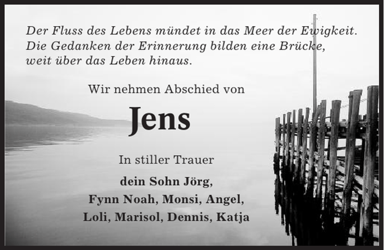 <p>Der Fluss des Lebens mündet in das Meer der Ewigkeit.<br />Die Gedanken der Erinnerung bilden eine Brücke,<br />weit über das Leben hinaus.<br />Wir nehmen Abschied von</p><p>Jens<br />In stiller Trauer<br />dein Sohn Jörg,<br />Fynn Noah, Monsi, Angel,<br />Loli, Marisol, Dennis, Katja</p>