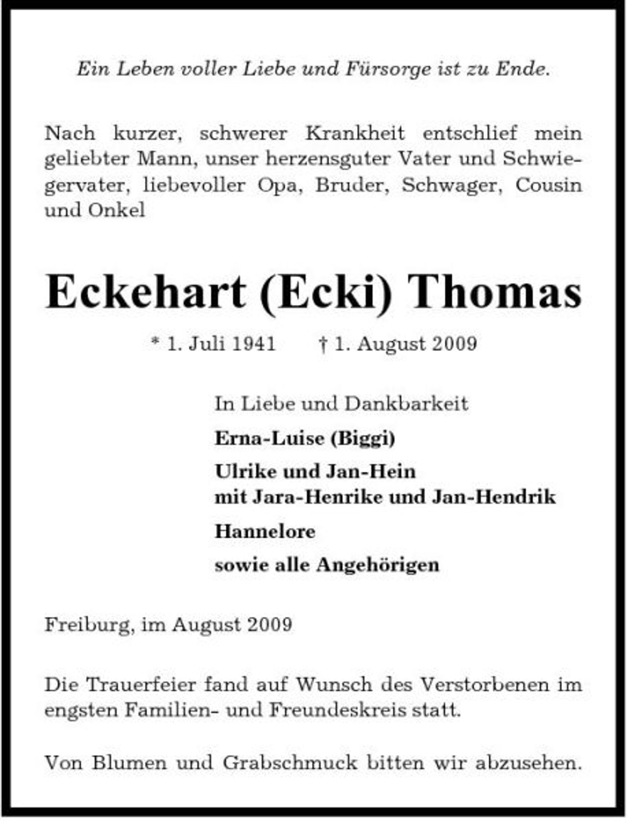 <p>Ein Leben voller Liebe und Fürsorge ist zu Ende. Nach kurzer, schwerer Krankheit entschlief mein geliebter Mann, unser herzensguter Vater und Schwiegervater, liebevoller Opa, Bruder, Schwager, Cousin und Onkel</p><p>Eckehart (Ecki) Thomas<br />* 1. Juli 1941 † 1. August 2009 In Liebe und Dankbarkeit Erna-Luise (Biggi) Ulrike und Jan-Hein mit Jara-Henrike und Jan-Hendrik Hannelore sowie alle Angehörigen Freiburg, im August 2009 Die Trauerfeier fand auf Wunsch des Verstorbenen im engsten Familien- und Freundeskreis statt. Von Blumen und Grabschmuck bitten wir abzusehen.</p>