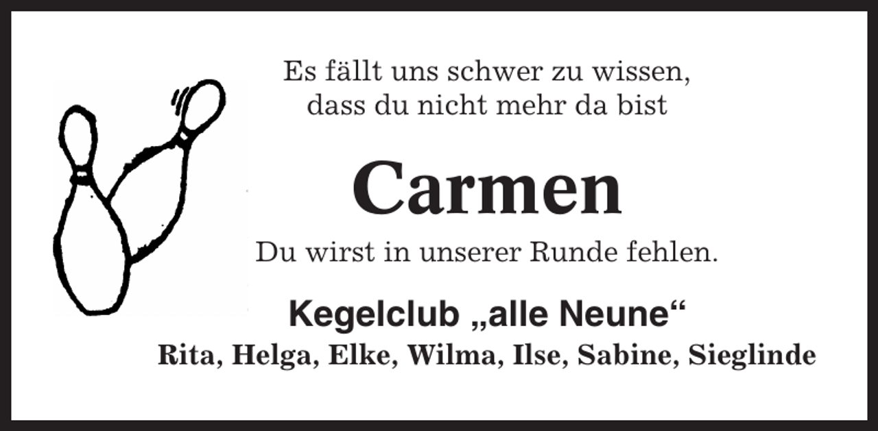 <p>Es fällt uns schwer zu wissen,<br />dass du nicht mehr da bist</p><p>Carmen<br />Du wirst in unserer Runde fehlen.</p><p>Kegelclub „alle Neune“<br />Rita, Helga, Elke, Wilma, Ilse, Sabine, Sieglinde</p>