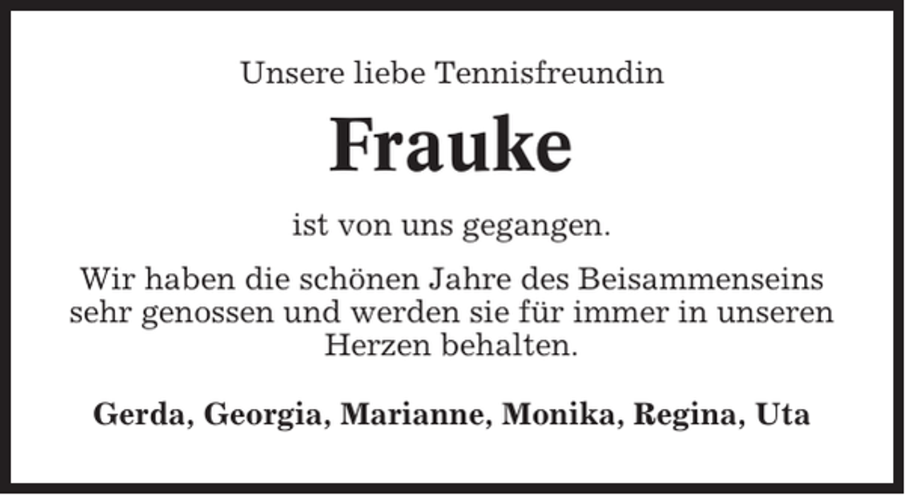 <p>Unsere liebe Tennisfreundin</p><p>Frauke<br />ist von uns gegangen.<br />Wir haben die schönen Jahre des Beisammenseins<br />sehr genossen und werden sie für immer in unseren<br />Herzen behalten.<br />Gerda, Georgia, Marianne, Monika, Regina, Uta</p>