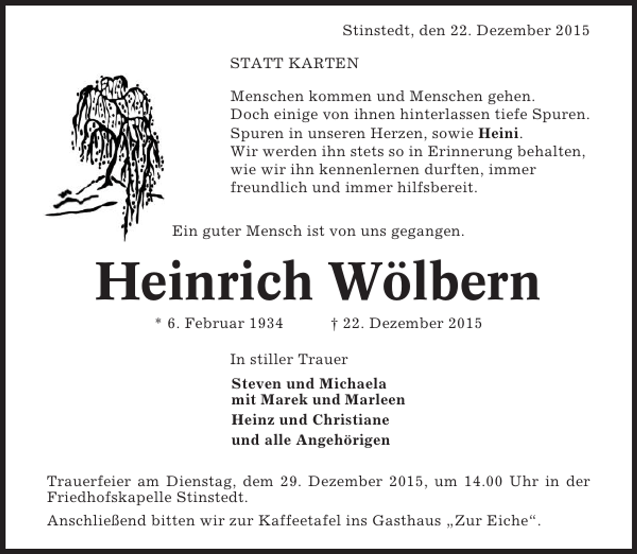 <p>Stinstedt, den 22. Dezember 2015<br />STATT KARTEN<br />Menschen kommen und Menschen gehen.<br />Doch einige von ihnen hinterlassen tiefe Spuren.<br />Spuren in unseren Herzen, sowie Heini.<br />Wir werden ihn stets so in Erinnerung behalten,<br />wie wir ihn kennenlernen durften, immer<br />freundlich und immer hilfsbereit.<br />Ein guter Mensch ist von uns gegangen.</p><p>Heinrich Wölbern<br />* 6. Februar 1934</p><p>† 22. Dezember 2015</p><p>In stiller Trauer<br />Steven und Michaela<br />mit Marek und Marleen<br />Heinz und Christiane<br />und alle Angehörigen<br />Trauerfeier am Dienstag, dem 29. Dezember 2015, um 14.00 Uhr in der<br />Friedhofskapelle Stinstedt.<br />Anschließend bitten wir zur Kaffeetafel ins Gasthaus „Zur Eiche“.</p>