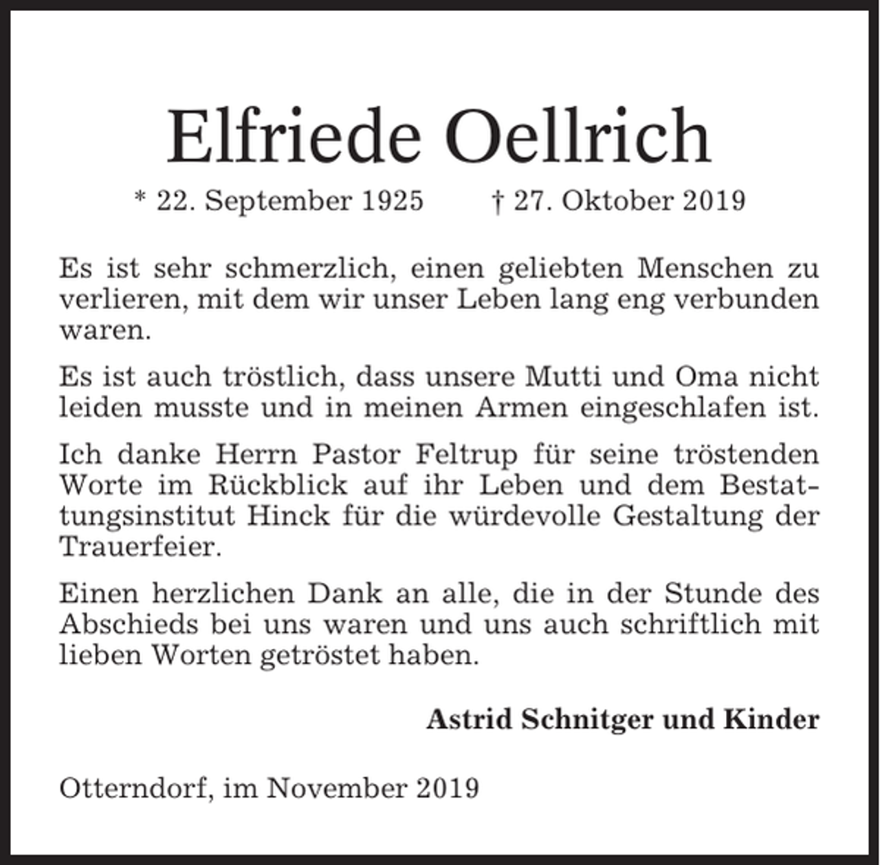 <p>Elfriede Oellrich<br />* 22. September 1925</p><p>† 27. Oktober 2019</p><p>Es ist sehr schmerzlich, einen geliebten Menschen zu<br />verlieren, mit dem wir unser Leben lang eng verbunden<br />waren.<br />Es ist auch tröstlich, dass unsere Mutti und Oma nicht<br />leiden musste und in meinen Armen eingeschlafen ist.<br />Ich danke Herrn Pastor Feltrup für seine tröstenden<br />Worte im Rückblick auf ihr Leben und dem Bestattungsinstitut Hinck für die würdevolle Gestaltung der<br />Trauerfeier.<br />Einen herzlichen Dank an alle, die in der Stunde des<br />Abschieds bei uns waren und uns auch schriftlich mit<br />lieben Worten getröstet haben.<br />Astrid Schnitger und Kinder<br />Otterndorf, im November 2019</p>