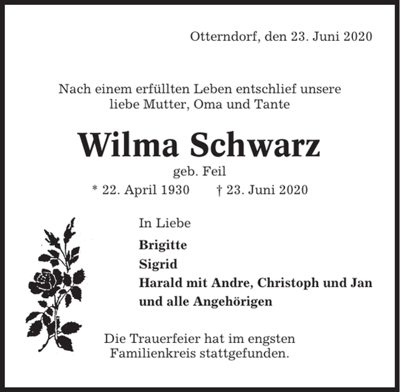 <p>Otterndorf, den 23. Juni 2020</p><p>Nach einem erfüllten Leben entschlief unsere<br />liebe Mutter, Oma und Tante</p><p>Wilma Schwarz<br />geb. Feil<br />* 22. April 1930<br />† 23. Juni 2020<br />In Liebe<br />Brigitte<br />Sigrid<br />Harald mit Andre, Christoph und Jan<br />und alle Angehörigen<br />Die Trauerfeier hat im engsten<br />Familienkreis stattgefunden.</p>